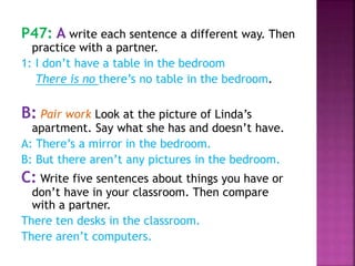 P47: A write each sentence a different way. Then
practice with a partner.
1: I don’t have a table in the bedroom
There is no there’s no table in the bedroom.
B: Pair work Look at the picture of Linda’s
apartment. Say what she has and doesn’t have.
A: There’s a mirror in the bedroom.
B: But there aren’t any pictures in the bedroom.
C: Write five sentences about things you have or
don’t have in your classroom. Then compare
with a partner.
There ten desks in the classroom.
There aren’t computers.
 