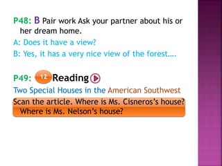 P48: B Pair work Ask your partner about his or
her dream home.
A: Does it have a view?
B: Yes, it has a very nice view of the forest….
P49: Reading
Two Special Houses in the American Southwest
Scan the article. Where is Ms. Cisneros’s house?
Where is Ms. Nelson’s house?
12
 