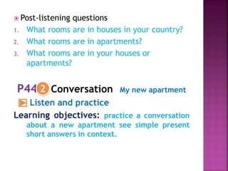  Post-listening questions
1. What rooms are in houses in your country?
2. What rooms are in apartments?
3. What rooms are in your houses or
apartments?
P44 Conversation My new apartment
Listen and practice
Learning objectives: practice a conversation
about a new apartment see simple present
short answers in context.
2
 