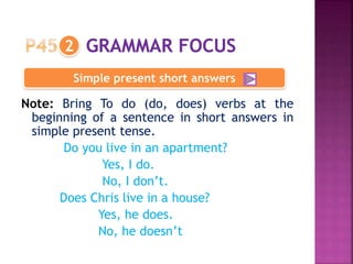 Note: Bring To do (do, does) verbs at the
beginning of a sentence in short answers in
simple present tense.
Do you live in an apartment?
Yes, I do.
No, I don’t.
Does Chris live in a house?
Yes, he does.
No, he doesn’t
2
Simple present short answers
 