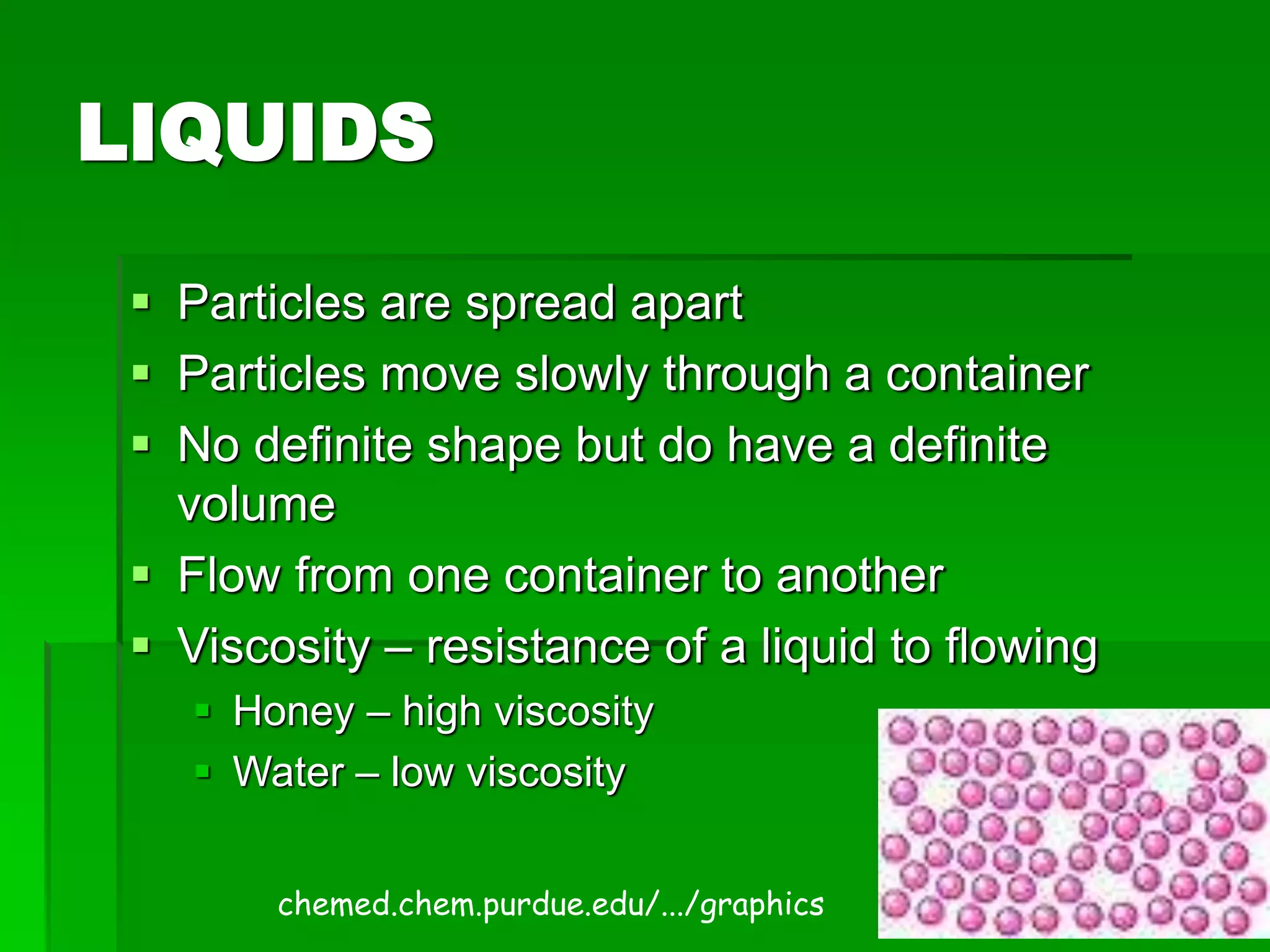 LIQUIDS
 Particles are spread apart
 Particles move slowly through a container
 No definite shape but do have a definite
volume
 Flow from one container to another
 Viscosity – resistance of a liquid to flowing
 Honey – high viscosity
 Water – low viscosity
chemed.chem.purdue.edu/.../graphics
 