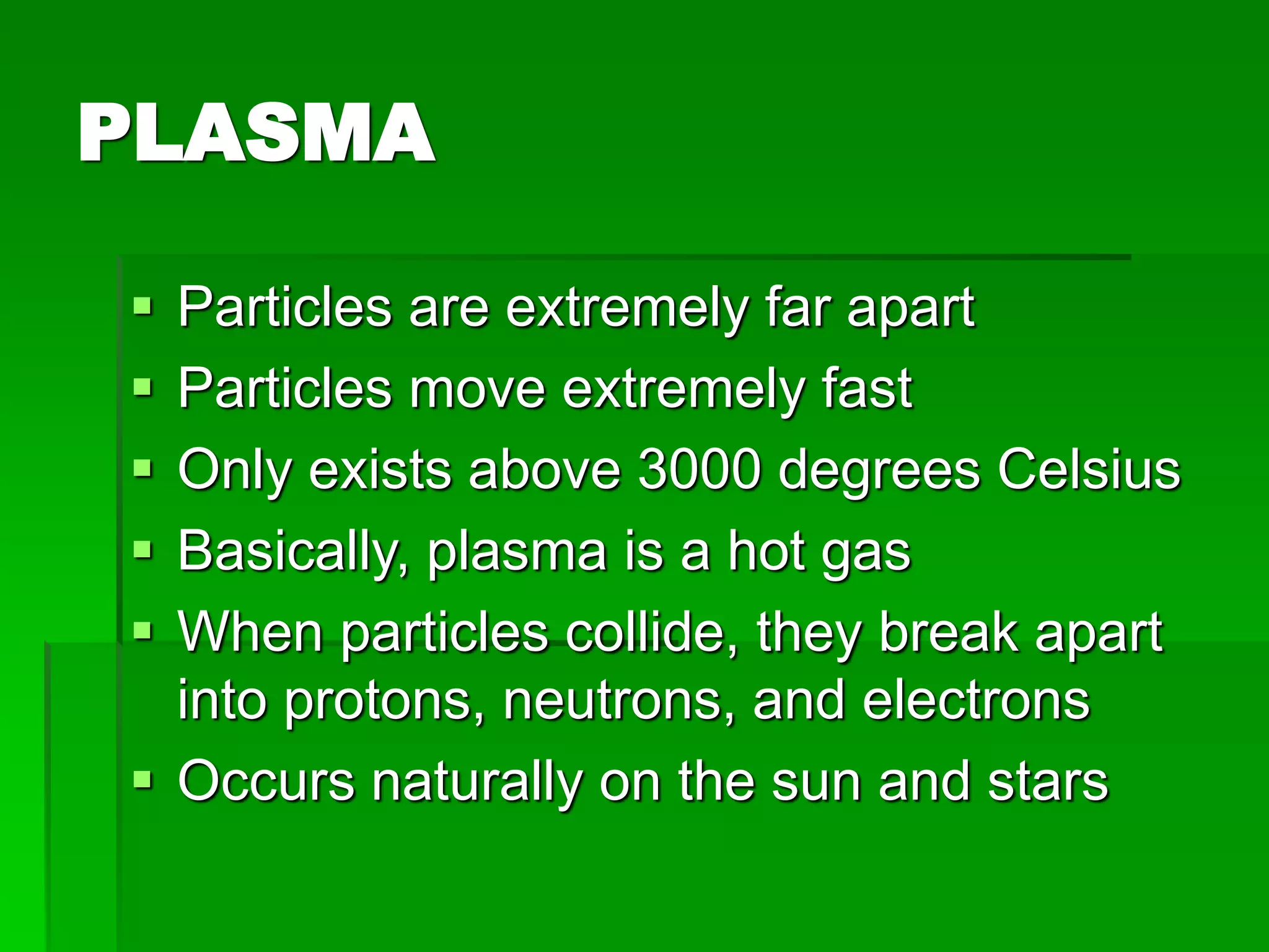 PLASMA
 Particles are extremely far apart
 Particles move extremely fast
 Only exists above 3000 degrees Celsius
 Basically, plasma is a hot gas
 When particles collide, they break apart
into protons, neutrons, and electrons
 Occurs naturally on the sun and stars
 