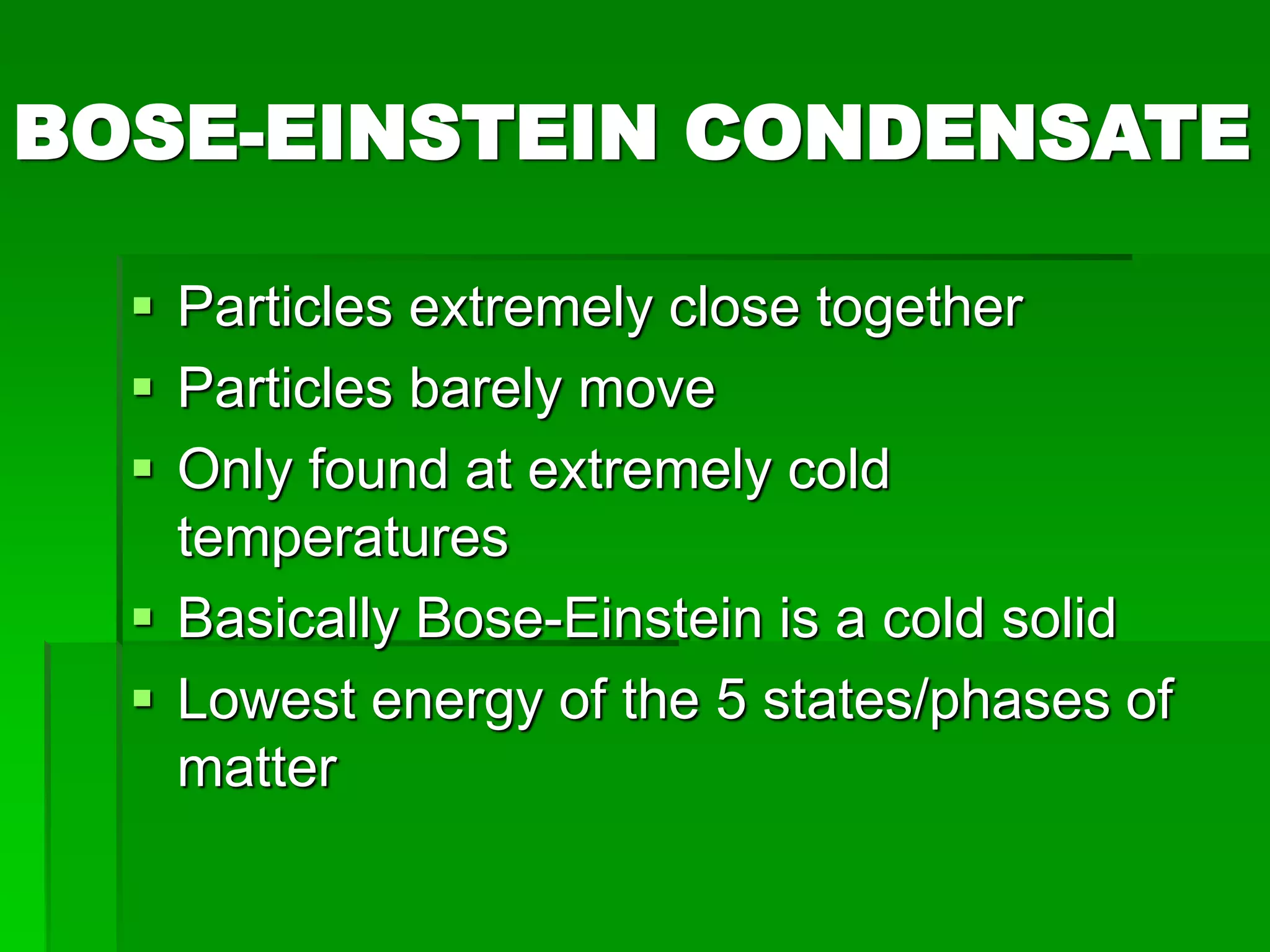 BOSE-EINSTEIN CONDENSATE
 Particles extremely close together
 Particles barely move
 Only found at extremely cold
temperatures
 Basically Bose-Einstein is a cold solid
 Lowest energy of the 5 states/phases of
matter
 