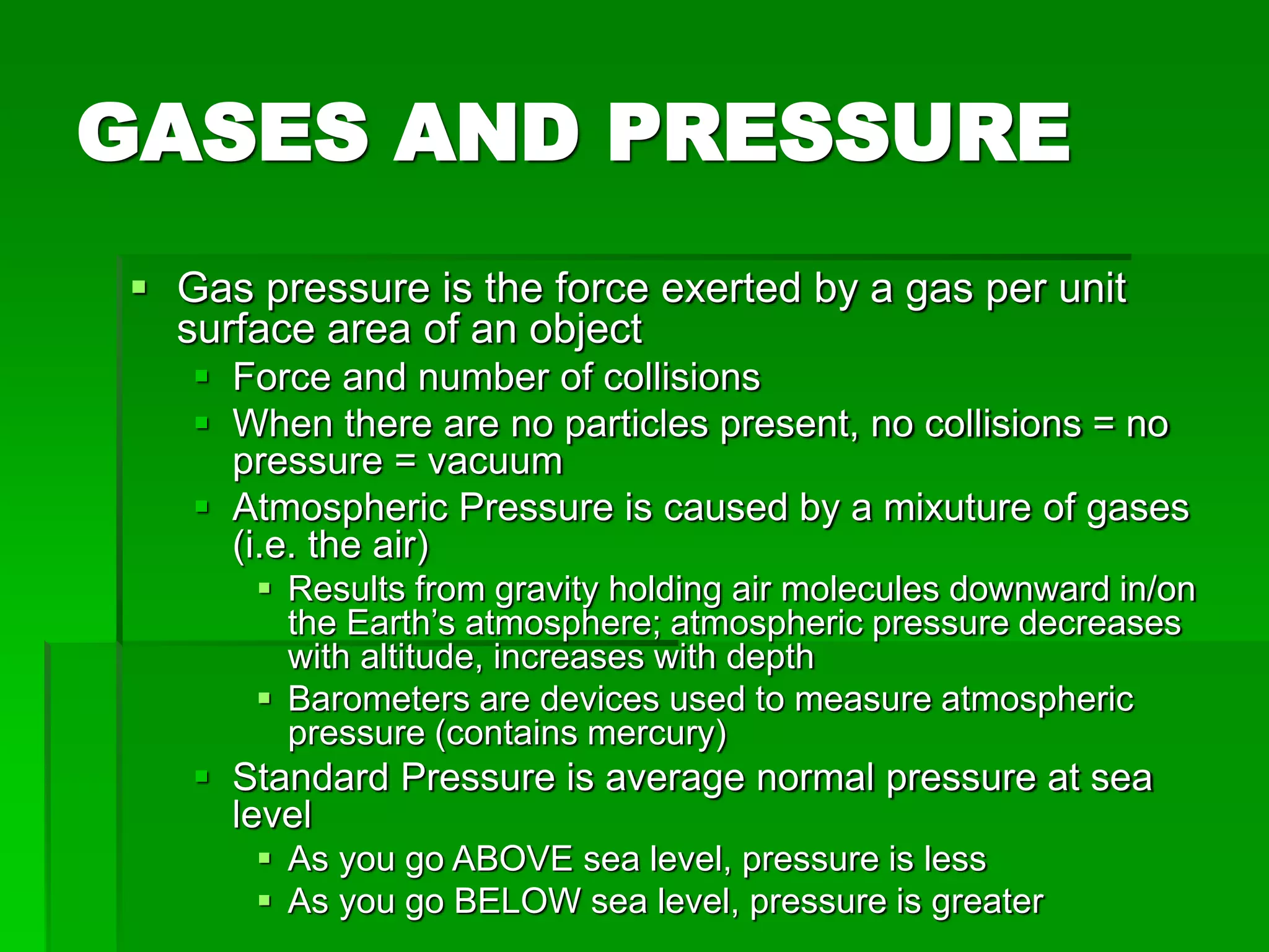 GASES AND PRESSURE
 Gas pressure is the force exerted by a gas per unit
surface area of an object
 Force and number of collisions
 When there are no particles present, no collisions = no
pressure = vacuum
 Atmospheric Pressure is caused by a mixuture of gases
(i.e. the air)
 Results from gravity holding air molecules downward in/on
the Earth’s atmosphere; atmospheric pressure decreases
with altitude, increases with depth
 Barometers are devices used to measure atmospheric
pressure (contains mercury)
 Standard Pressure is average normal pressure at sea
level
 As you go ABOVE sea level, pressure is less
 As you go BELOW sea level, pressure is greater
 
