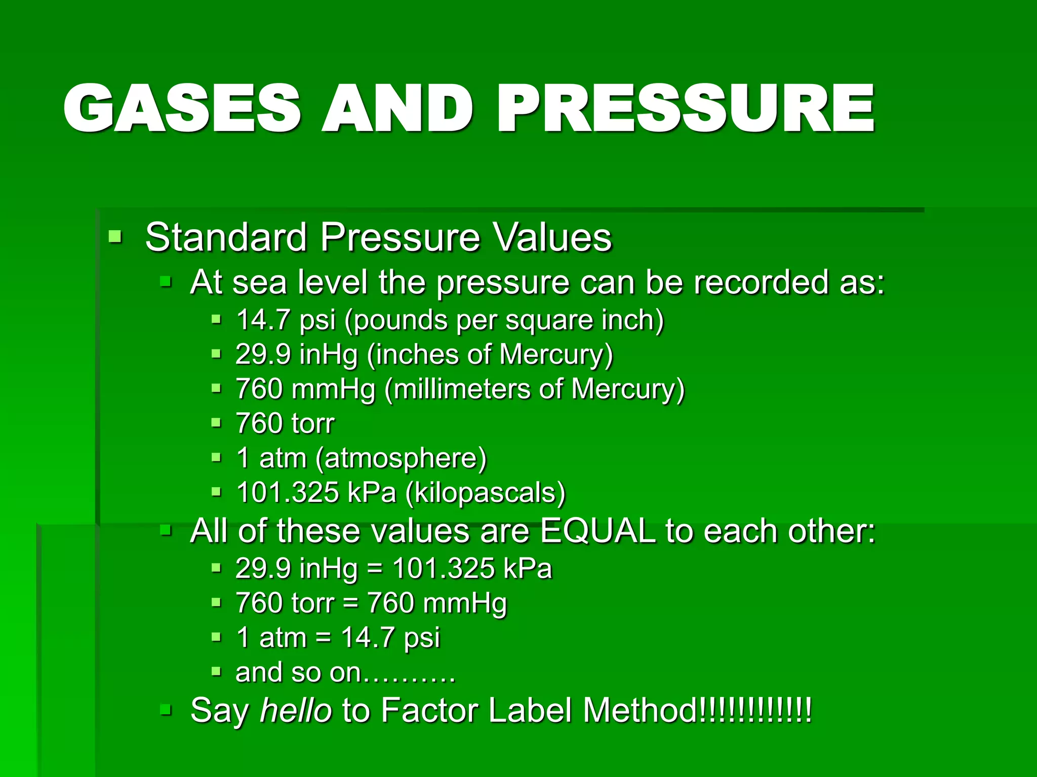 GASES AND PRESSURE
 Standard Pressure Values
 At sea level the pressure can be recorded as:
 14.7 psi (pounds per square inch)
 29.9 inHg (inches of Mercury)
 760 mmHg (millimeters of Mercury)
 760 torr
 1 atm (atmosphere)
 101.325 kPa (kilopascals)
 All of these values are EQUAL to each other:
 29.9 inHg = 101.325 kPa
 760 torr = 760 mmHg
 1 atm = 14.7 psi
 and so on……….
 Say hello to Factor Label Method!!!!!!!!!!!!
 