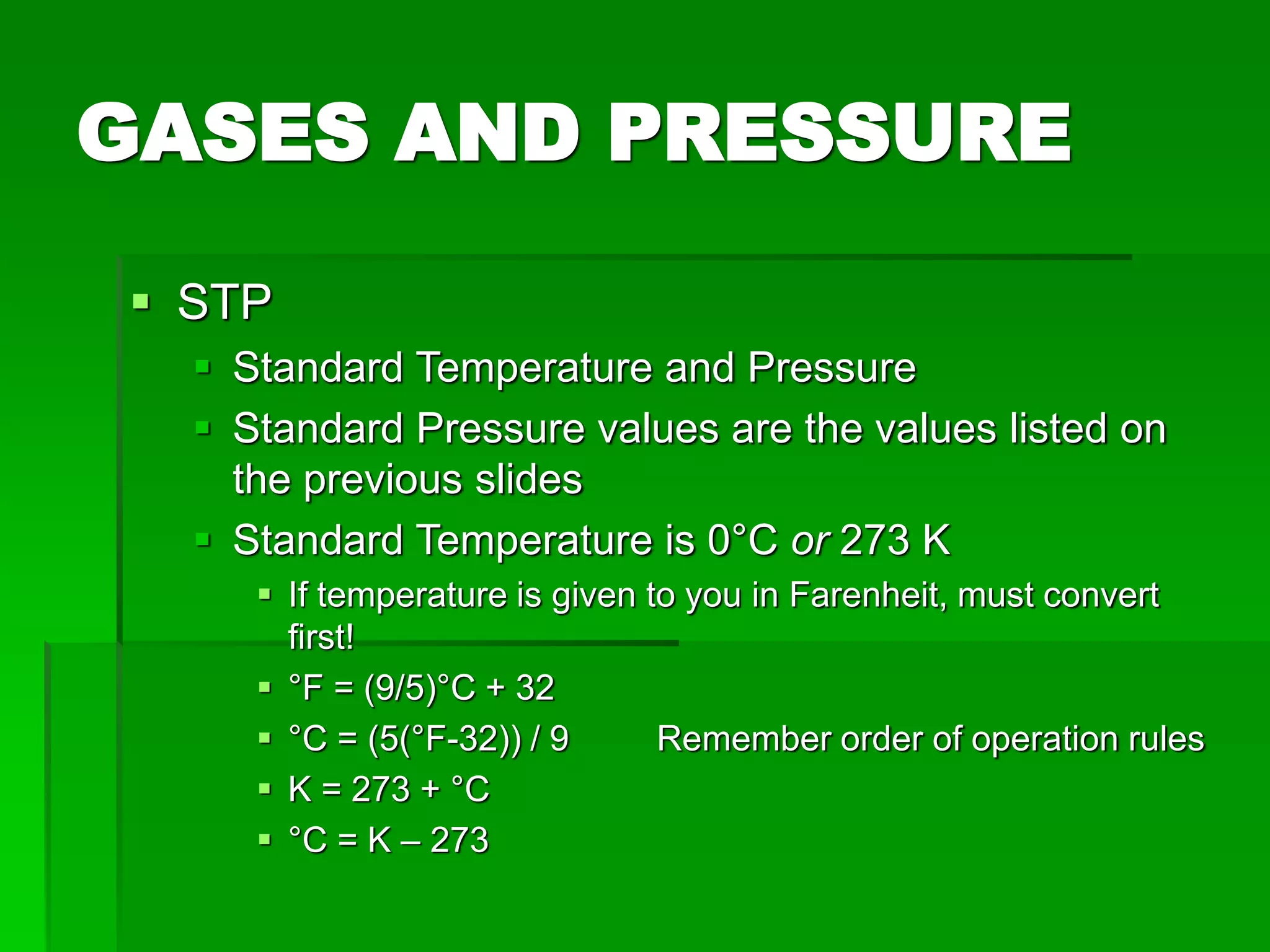 GASES AND PRESSURE
 STP
 Standard Temperature and Pressure
 Standard Pressure values are the values listed on
the previous slides
 Standard Temperature is 0°C or 273 K
 If temperature is given to you in Farenheit, must convert
first!
 °F = (9/5)°C + 32
 °C = (5(°F-32)) / 9 Remember order of operation rules
 K = 273 + °C
 °C = K – 273
 
