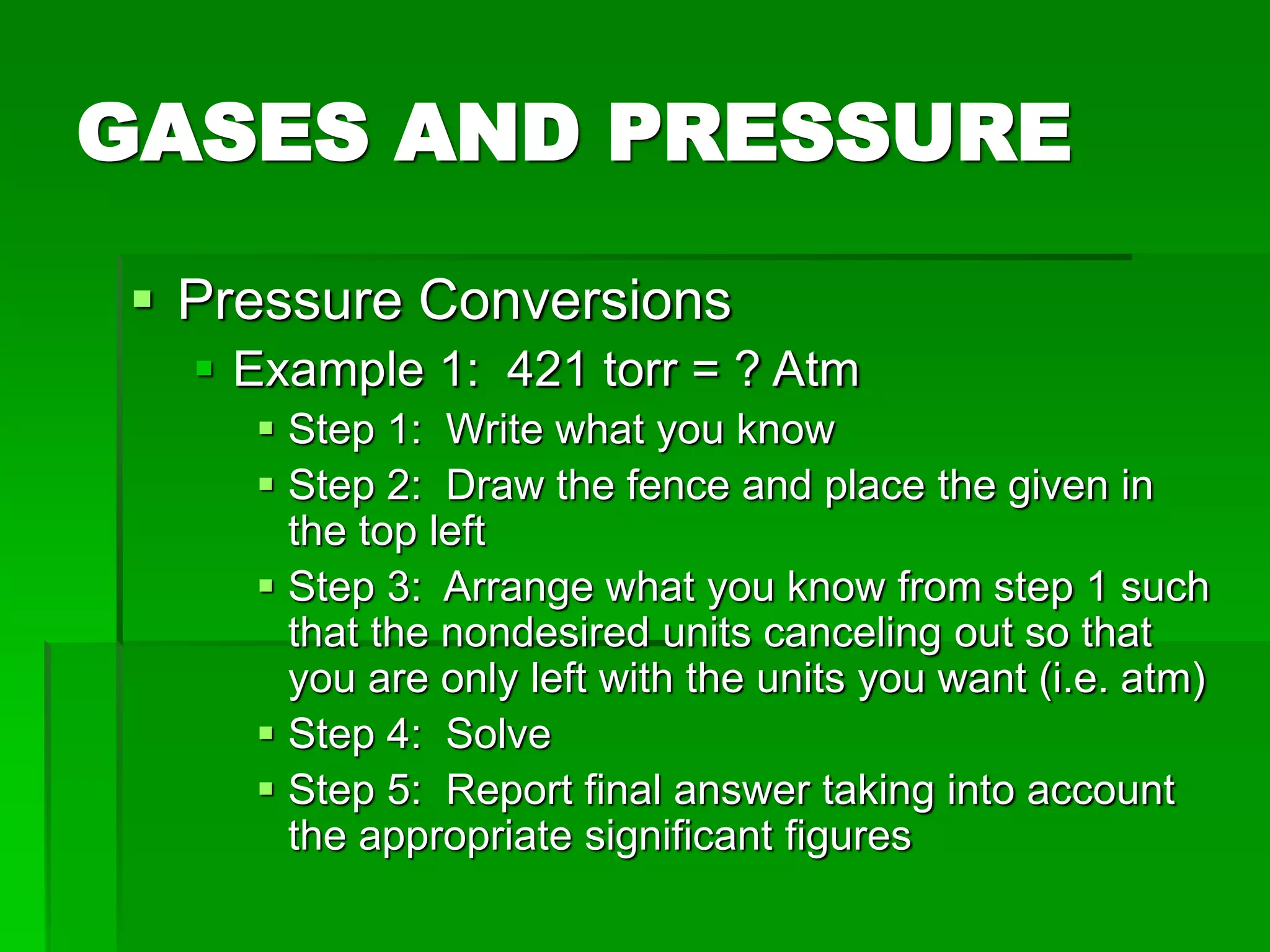 GASES AND PRESSURE
 Pressure Conversions
 Example 1: 421 torr = ? Atm
 Step 1: Write what you know
 Step 2: Draw the fence and place the given in
the top left
 Step 3: Arrange what you know from step 1 such
that the nondesired units canceling out so that
you are only left with the units you want (i.e. atm)
 Step 4: Solve
 Step 5: Report final answer taking into account
the appropriate significant figures
 