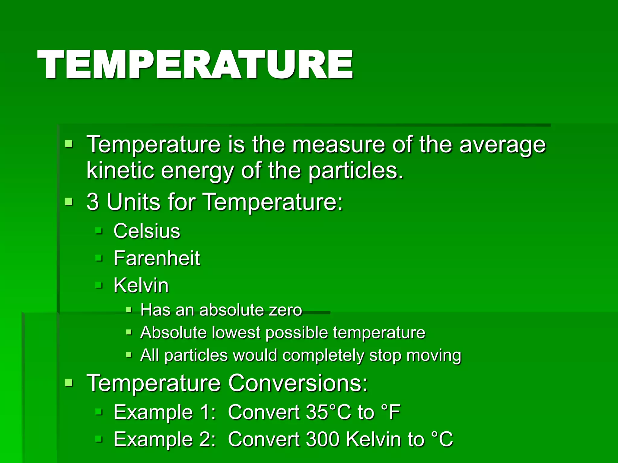 TEMPERATURE
 Temperature is the measure of the average
kinetic energy of the particles.
 3 Units for Temperature:
 Celsius
 Farenheit
 Kelvin
 Has an absolute zero
 Absolute lowest possible temperature
 All particles would completely stop moving
 Temperature Conversions:
 Example 1: Convert 35°C to °F
 Example 2: Convert 300 Kelvin to °C
 