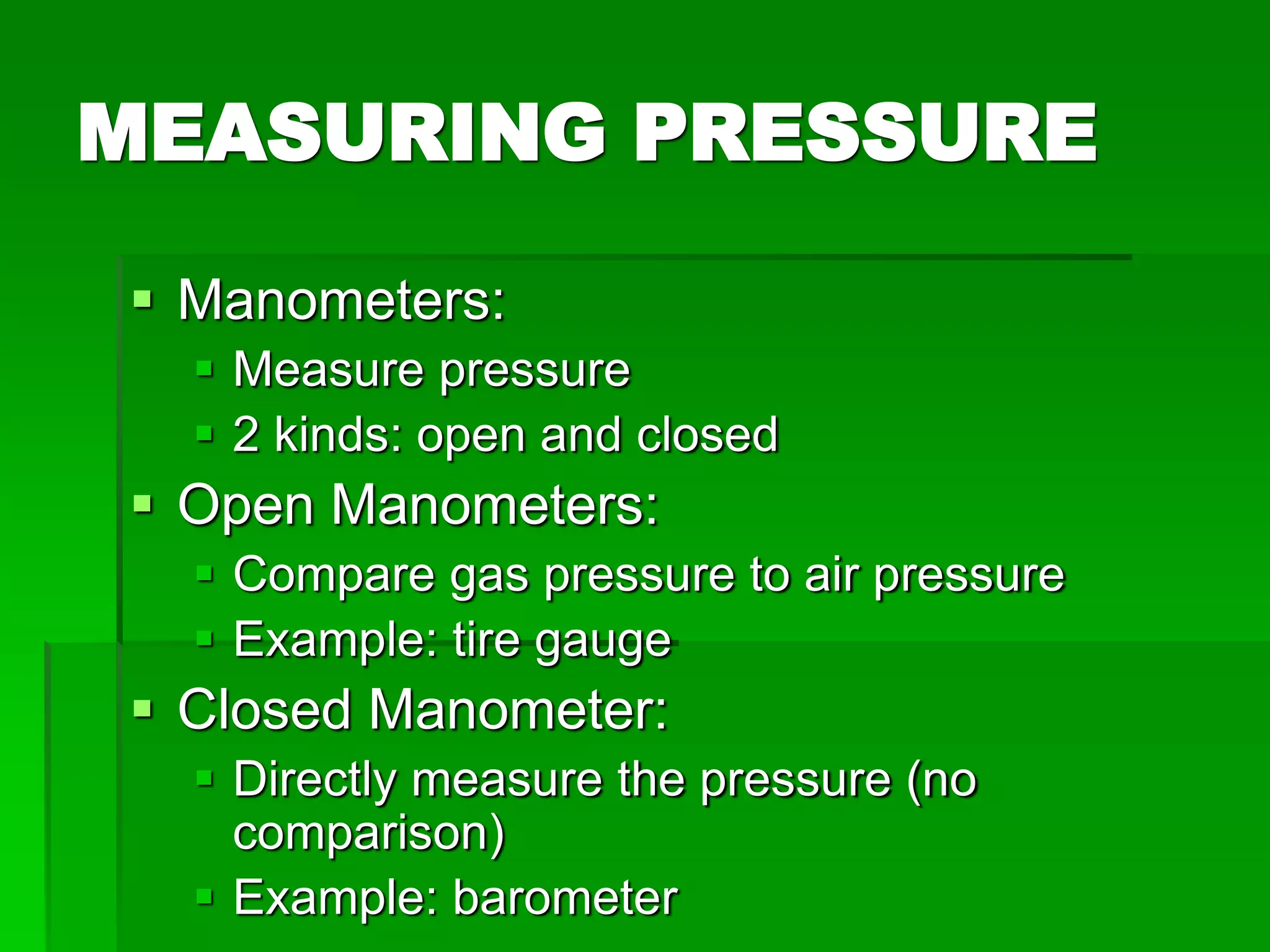 MEASURING PRESSURE
 Manometers:
 Measure pressure
 2 kinds: open and closed
 Open Manometers:
 Compare gas pressure to air pressure
 Example: tire gauge
 Closed Manometer:
 Directly measure the pressure (no
comparison)
 Example: barometer
 