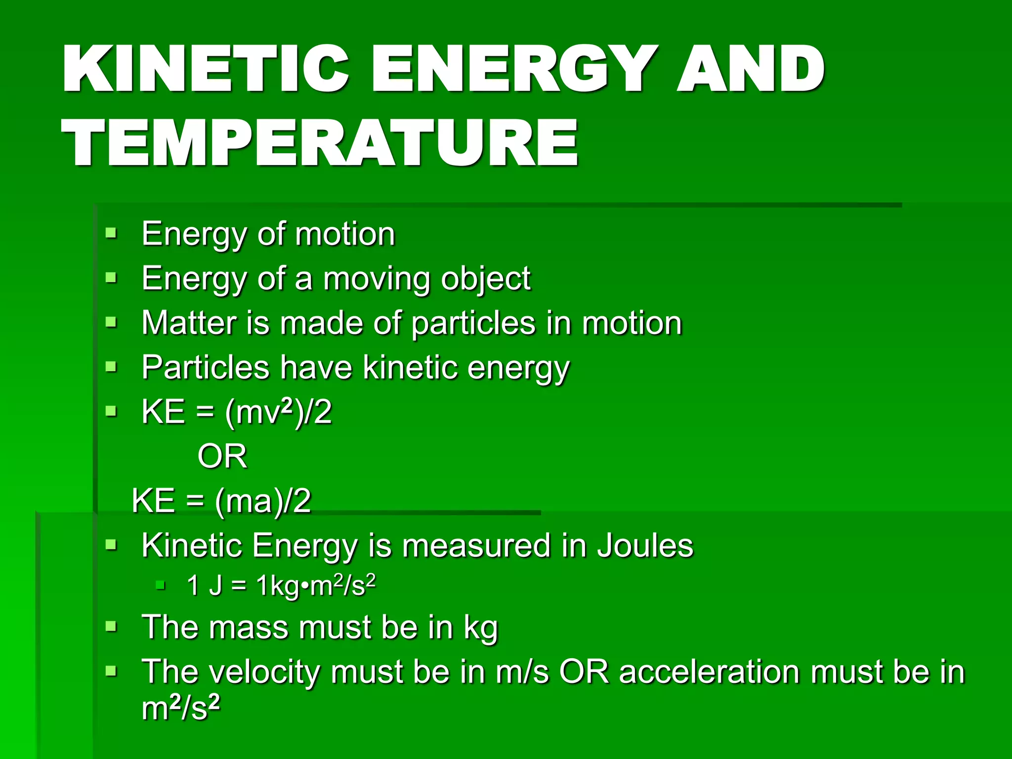 KINETIC ENERGY AND
TEMPERATURE
 Energy of motion
 Energy of a moving object
 Matter is made of particles in motion
 Particles have kinetic energy
 KE = (mv2)/2
OR
KE = (ma)/2
 Kinetic Energy is measured in Joules
 1 J = 1kg•m2/s2
 The mass must be in kg
 The velocity must be in m/s OR acceleration must be in
m2/s2
 