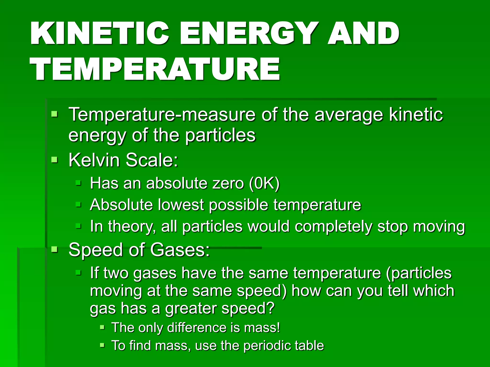 KINETIC ENERGY AND
TEMPERATURE
 Temperature-measure of the average kinetic
energy of the particles
 Kelvin Scale:
 Has an absolute zero (0K)
 Absolute lowest possible temperature
 In theory, all particles would completely stop moving
 Speed of Gases:
 If two gases have the same temperature (particles
moving at the same speed) how can you tell which
gas has a greater speed?
 The only difference is mass!
 To find mass, use the periodic table
 
