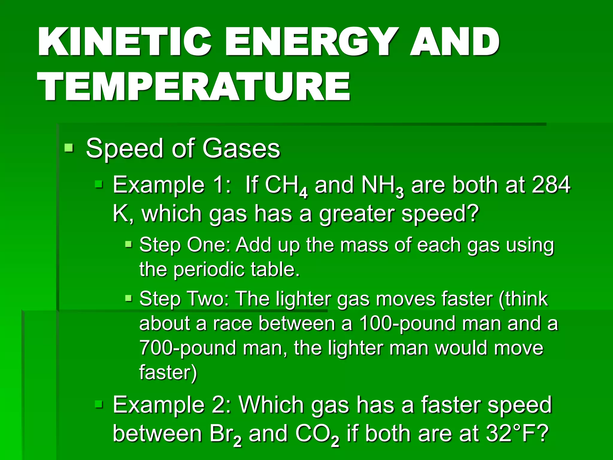 KINETIC ENERGY AND
TEMPERATURE
 Speed of Gases
 Example 1: If CH4 and NH3 are both at 284
K, which gas has a greater speed?
 Step One: Add up the mass of each gas using
the periodic table.
 Step Two: The lighter gas moves faster (think
about a race between a 100-pound man and a
700-pound man, the lighter man would move
faster)
 Example 2: Which gas has a faster speed
between Br2 and CO2 if both are at 32°F?
 
