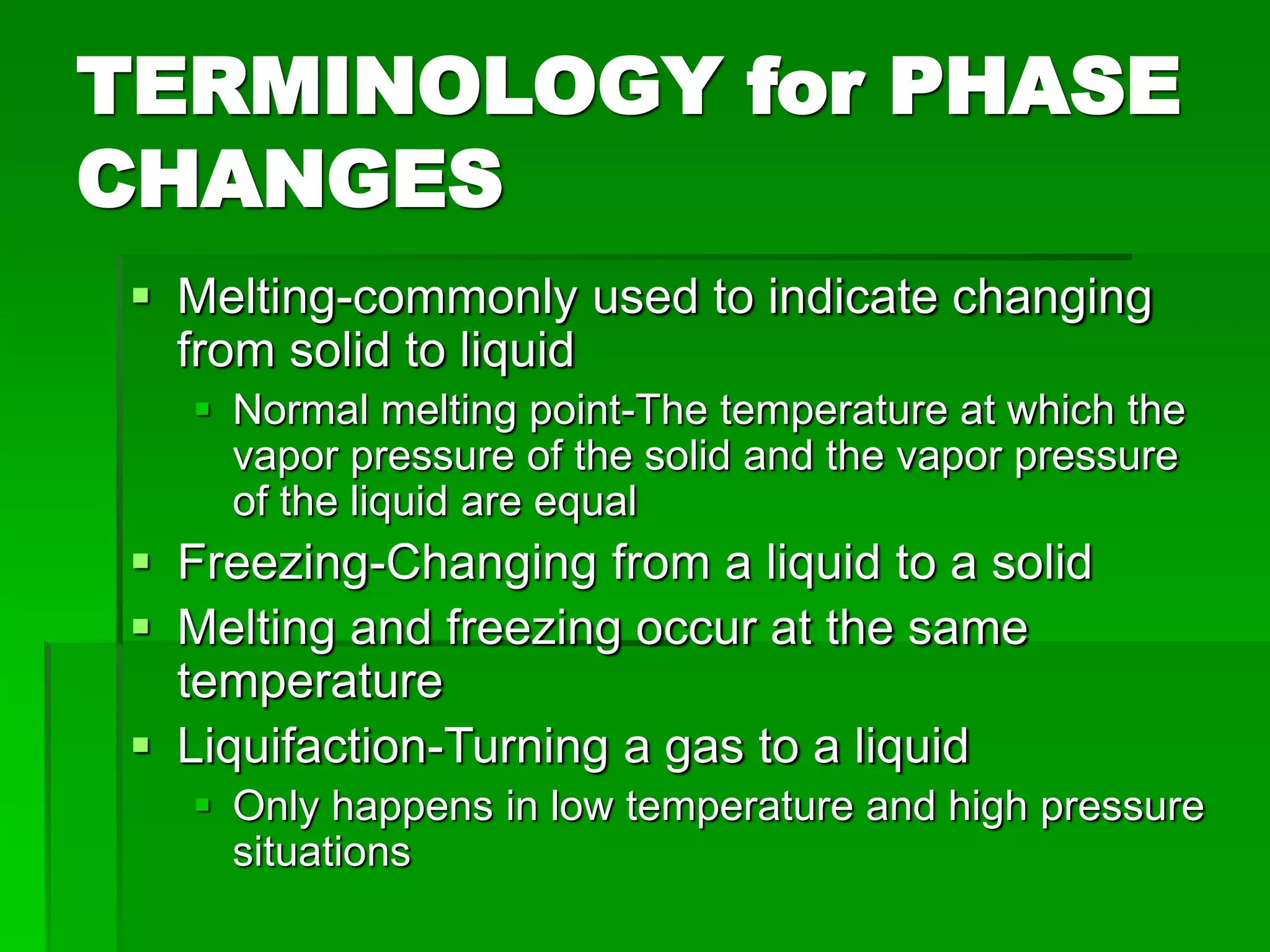 TERMINOLOGY for PHASE
CHANGES
 Melting-commonly used to indicate changing
from solid to liquid
 Normal melting point-The temperature at which the
vapor pressure of the solid and the vapor pressure
of the liquid are equal
 Freezing-Changing from a liquid to a solid
 Melting and freezing occur at the same
temperature
 Liquifaction-Turning a gas to a liquid
 Only happens in low temperature and high pressure
situations
 