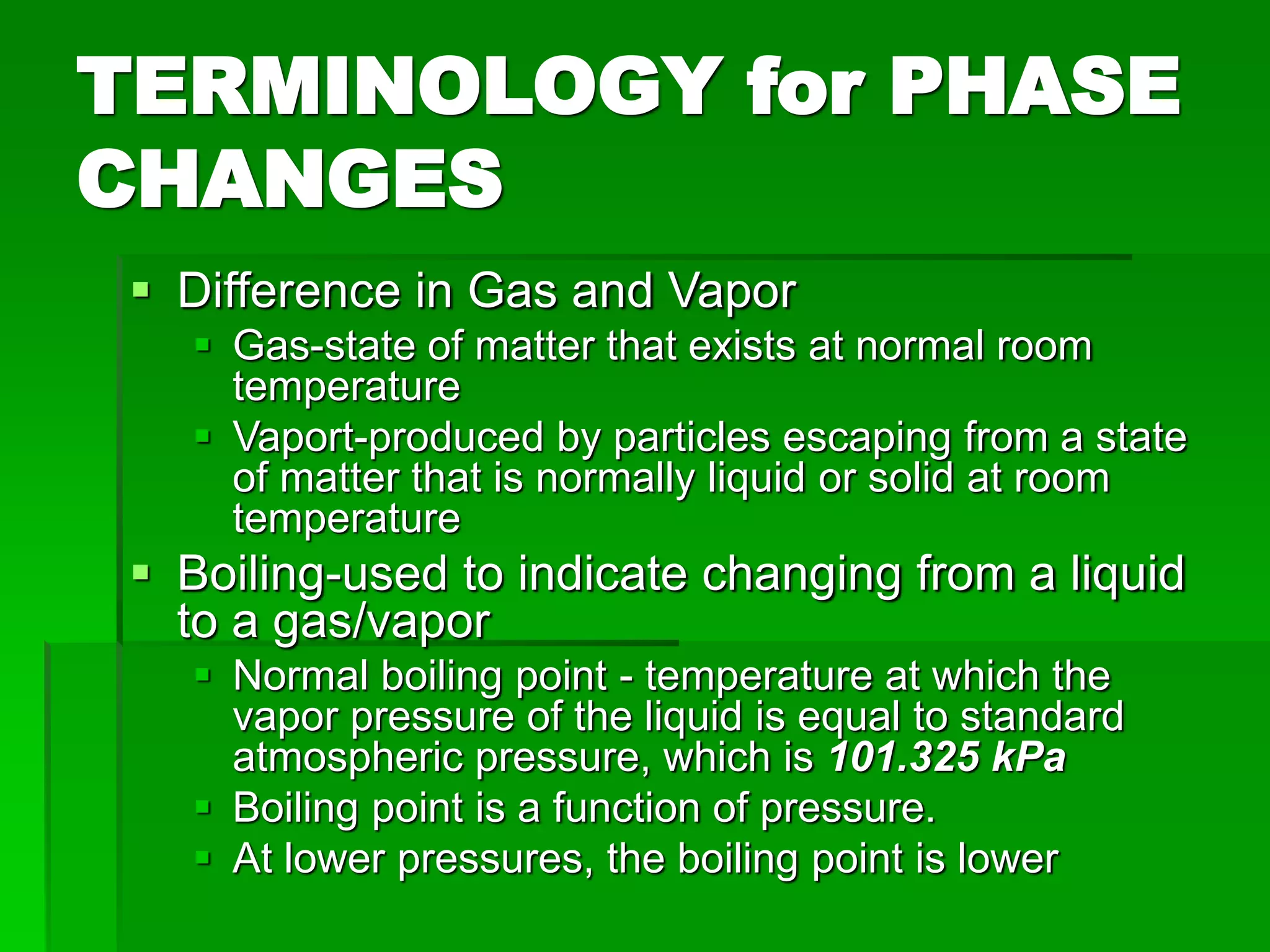 TERMINOLOGY for PHASE
CHANGES
 Difference in Gas and Vapor
 Gas-state of matter that exists at normal room
temperature
 Vaport-produced by particles escaping from a state
of matter that is normally liquid or solid at room
temperature
 Boiling-used to indicate changing from a liquid
to a gas/vapor
 Normal boiling point - temperature at which the
vapor pressure of the liquid is equal to standard
atmospheric pressure, which is 101.325 kPa
 Boiling point is a function of pressure.
 At lower pressures, the boiling point is lower
 
