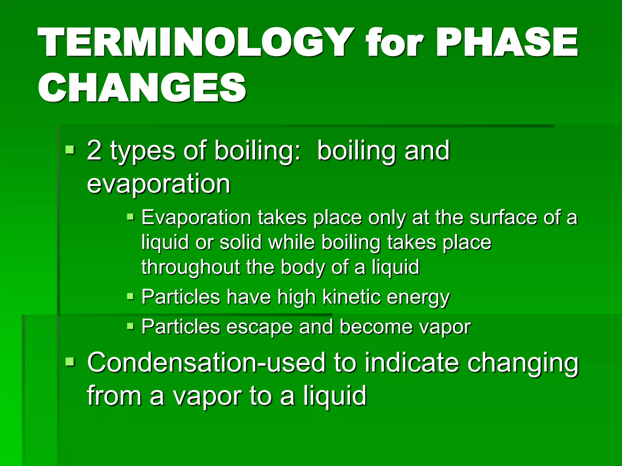 TERMINOLOGY for PHASE
CHANGES
 2 types of boiling: boiling and
evaporation
 Evaporation takes place only at the surface of a
liquid or solid while boiling takes place
throughout the body of a liquid
 Particles have high kinetic energy
 Particles escape and become vapor
 Condensation-used to indicate changing
from a vapor to a liquid
 