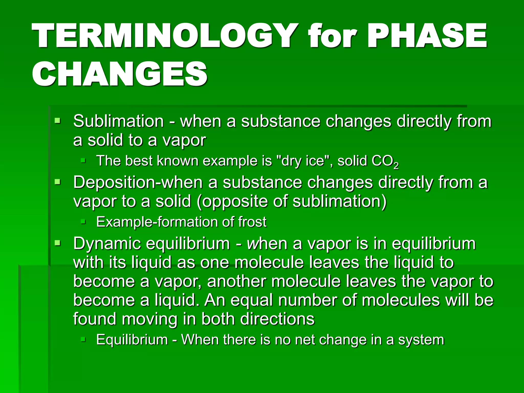 TERMINOLOGY for PHASE
CHANGES
 Sublimation - when a substance changes directly from
a solid to a vapor
 The best known example is "dry ice", solid CO2
 Deposition-when a substance changes directly from a
vapor to a solid (opposite of sublimation)
 Example-formation of frost
 Dynamic equilibrium - when a vapor is in equilibrium
with its liquid as one molecule leaves the liquid to
become a vapor, another molecule leaves the vapor to
become a liquid. An equal number of molecules will be
found moving in both directions
 Equilibrium - When there is no net change in a system
 