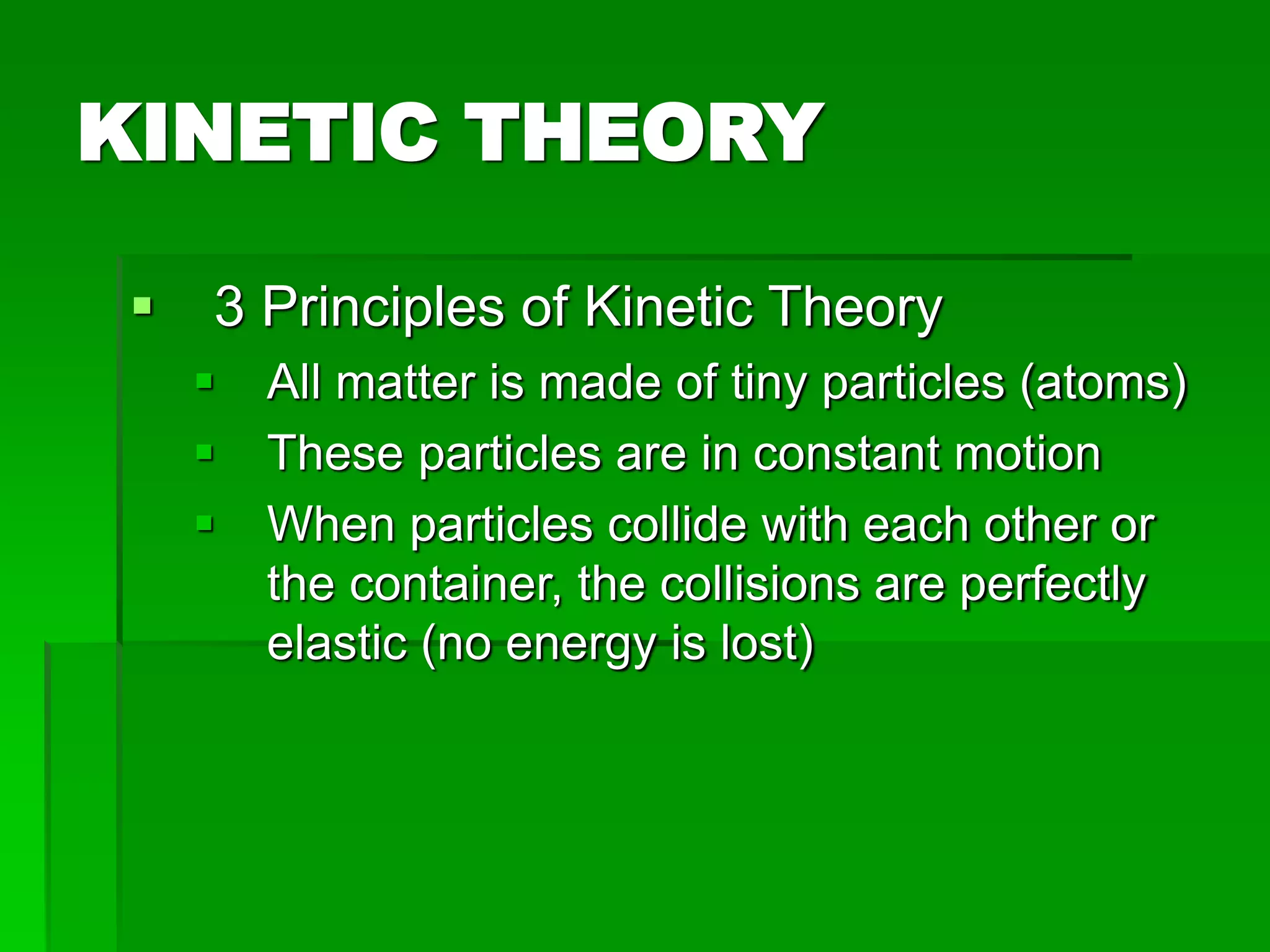KINETIC THEORY
 3 Principles of Kinetic Theory
 All matter is made of tiny particles (atoms)
 These particles are in constant motion
 When particles collide with each other or
the container, the collisions are perfectly
elastic (no energy is lost)
 