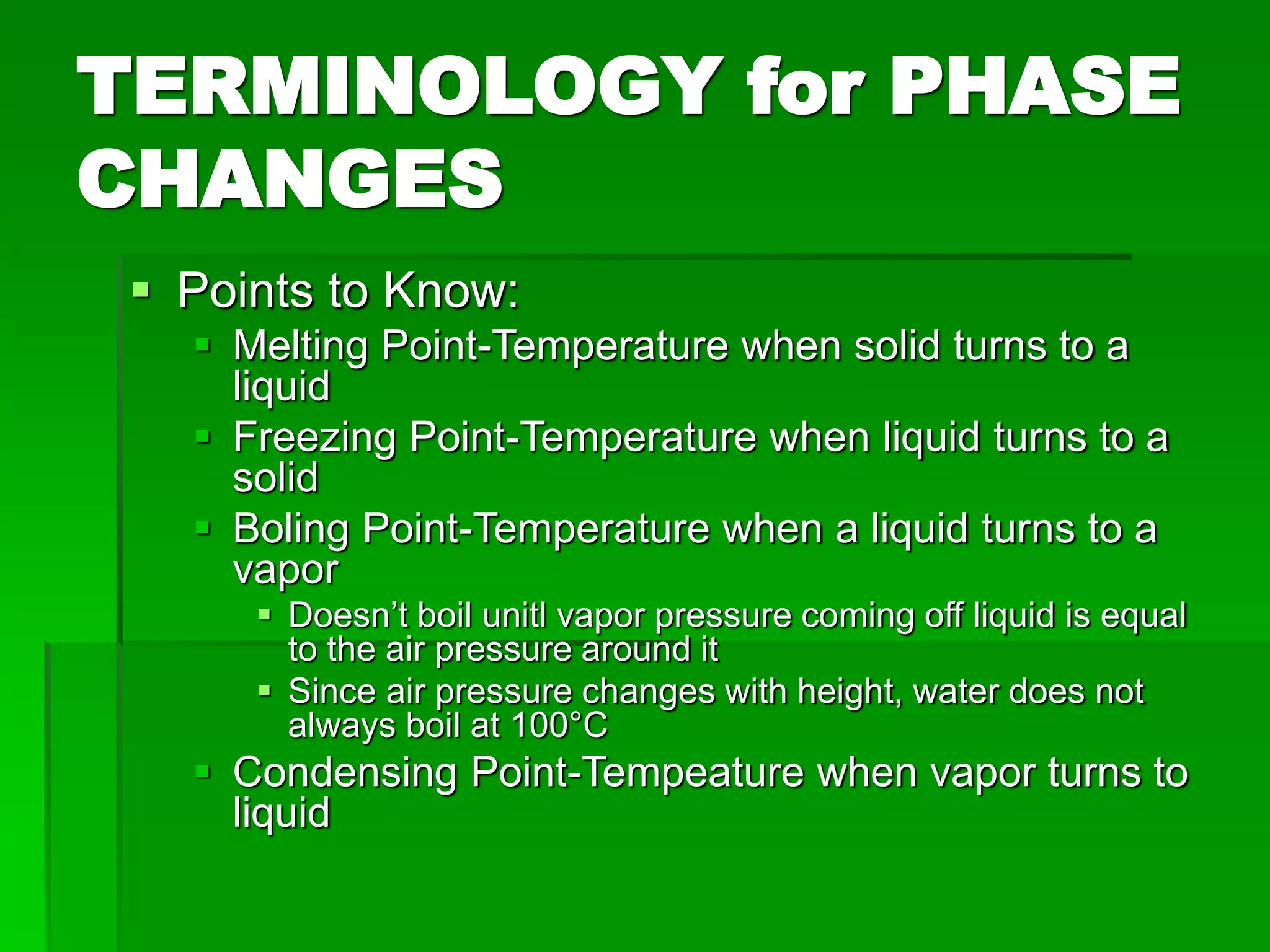 TERMINOLOGY for PHASE
CHANGES
 Points to Know:
 Melting Point-Temperature when solid turns to a
liquid
 Freezing Point-Temperature when liquid turns to a
solid
 Boling Point-Temperature when a liquid turns to a
vapor
 Doesn’t boil unitl vapor pressure coming off liquid is equal
to the air pressure around it
 Since air pressure changes with height, water does not
always boil at 100°C
 Condensing Point-Tempeature when vapor turns to
liquid
 