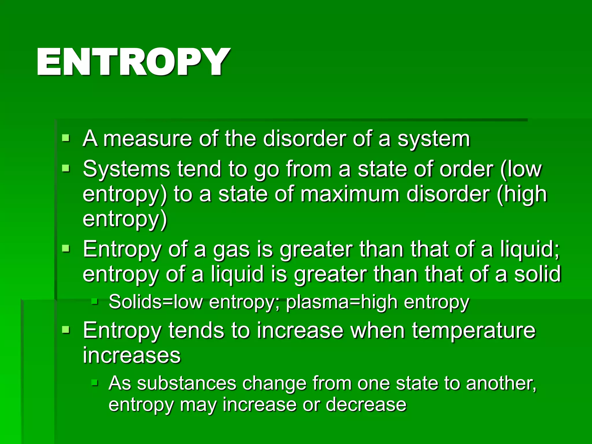 ENTROPY
 A measure of the disorder of a system
 Systems tend to go from a state of order (low
entropy) to a state of maximum disorder (high
entropy)
 Entropy of a gas is greater than that of a liquid;
entropy of a liquid is greater than that of a solid
 Solids=low entropy; plasma=high entropy
 Entropy tends to increase when temperature
increases
 As substances change from one state to another,
entropy may increase or decrease
 