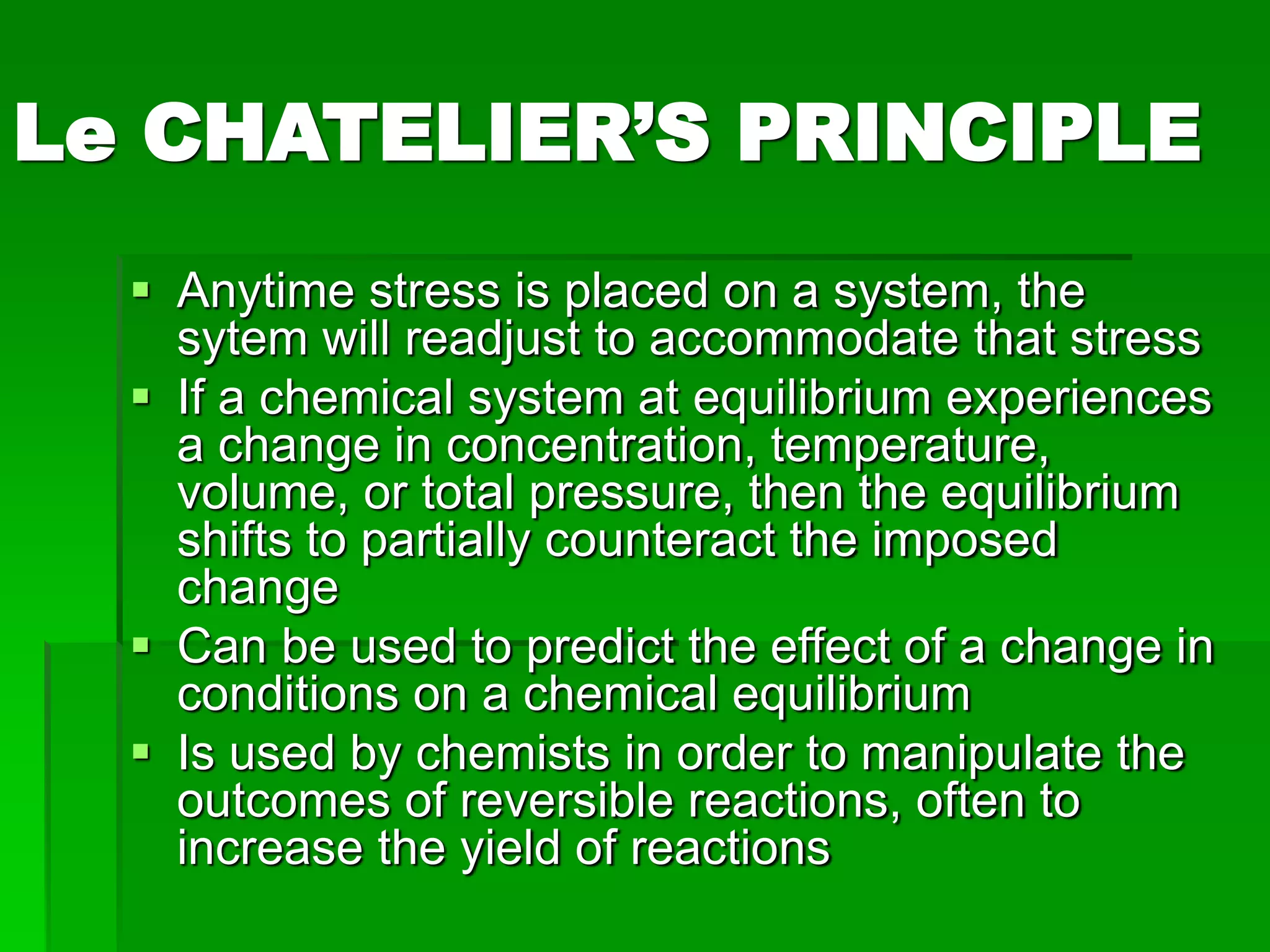 Le CHATELIER’S PRINCIPLE
 Anytime stress is placed on a system, the
sytem will readjust to accommodate that stress
 If a chemical system at equilibrium experiences
a change in concentration, temperature,
volume, or total pressure, then the equilibrium
shifts to partially counteract the imposed
change
 Can be used to predict the effect of a change in
conditions on a chemical equilibrium
 Is used by chemists in order to manipulate the
outcomes of reversible reactions, often to
increase the yield of reactions
 