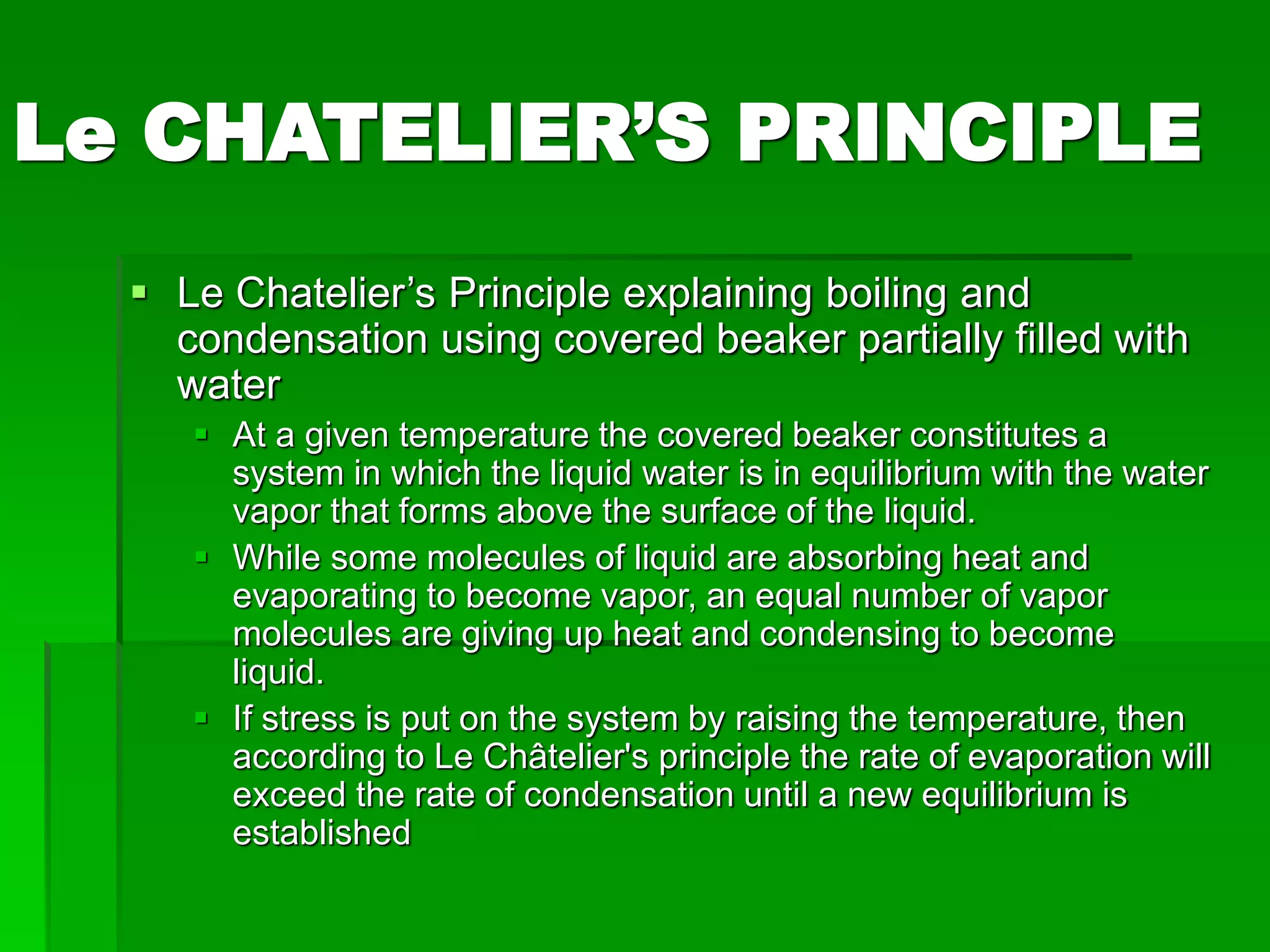 Le CHATELIER’S PRINCIPLE
 Le Chatelier’s Principle explaining boiling and
condensation using covered beaker partially filled with
water
 At a given temperature the covered beaker constitutes a
system in which the liquid water is in equilibrium with the water
vapor that forms above the surface of the liquid.
 While some molecules of liquid are absorbing heat and
evaporating to become vapor, an equal number of vapor
molecules are giving up heat and condensing to become
liquid.
 If stress is put on the system by raising the temperature, then
according to Le Châtelier's principle the rate of evaporation will
exceed the rate of condensation until a new equilibrium is
established
 
