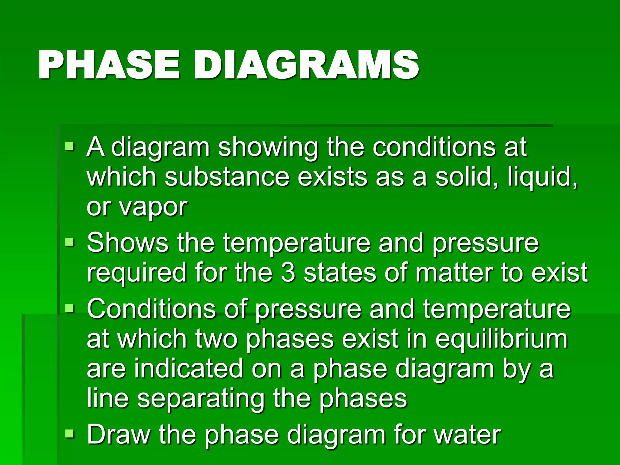 PHASE DIAGRAMS
 A diagram showing the conditions at
which substance exists as a solid, liquid,
or vapor
 Shows the temperature and pressure
required for the 3 states of matter to exist
 Conditions of pressure and temperature
at which two phases exist in equilibrium
are indicated on a phase diagram by a
line separating the phases
 Draw the phase diagram for water
 