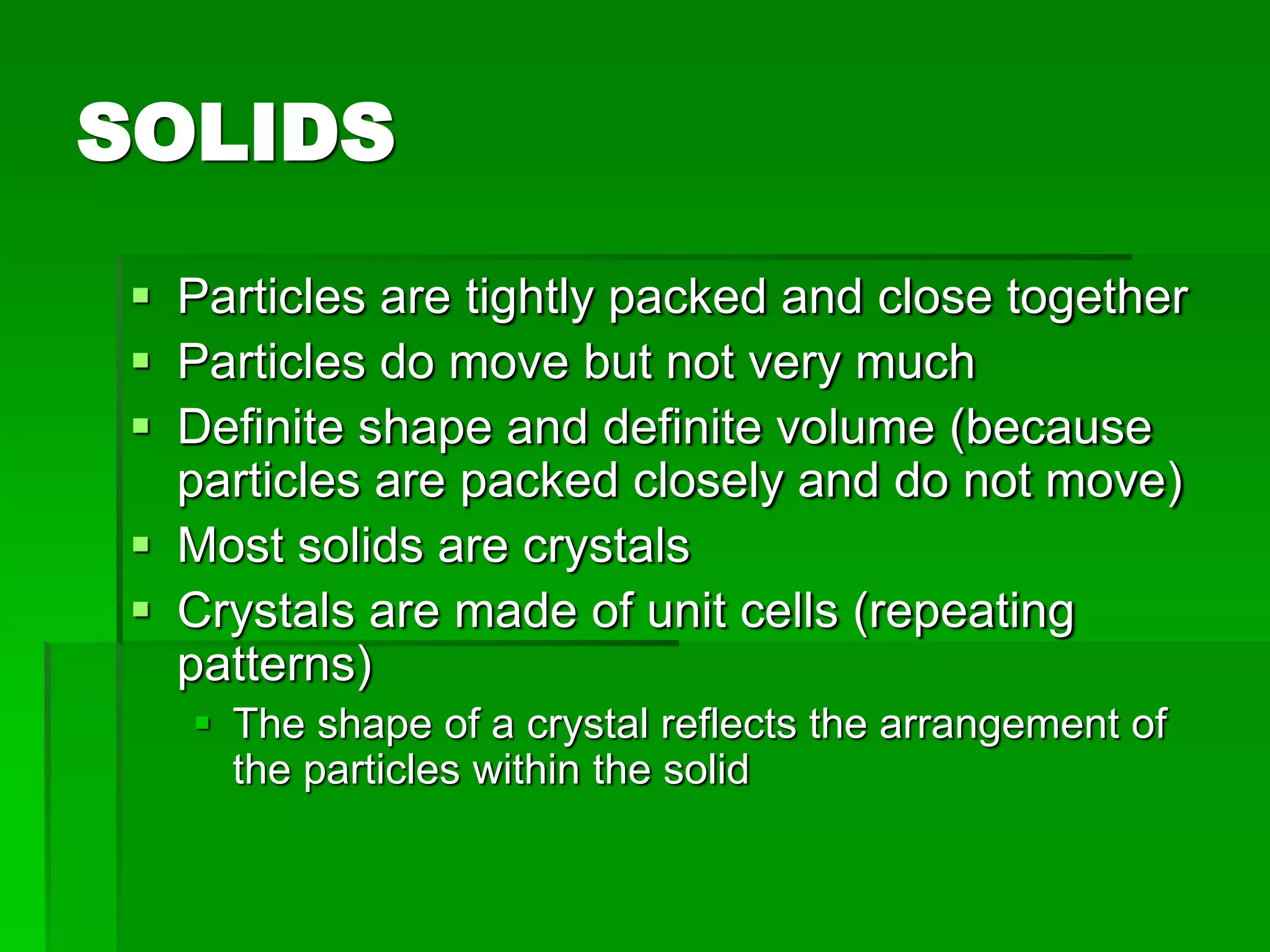 SOLIDS
 Particles are tightly packed and close together
 Particles do move but not very much
 Definite shape and definite volume (because
particles are packed closely and do not move)
 Most solids are crystals
 Crystals are made of unit cells (repeating
patterns)
 The shape of a crystal reflects the arrangement of
the particles within the solid
 