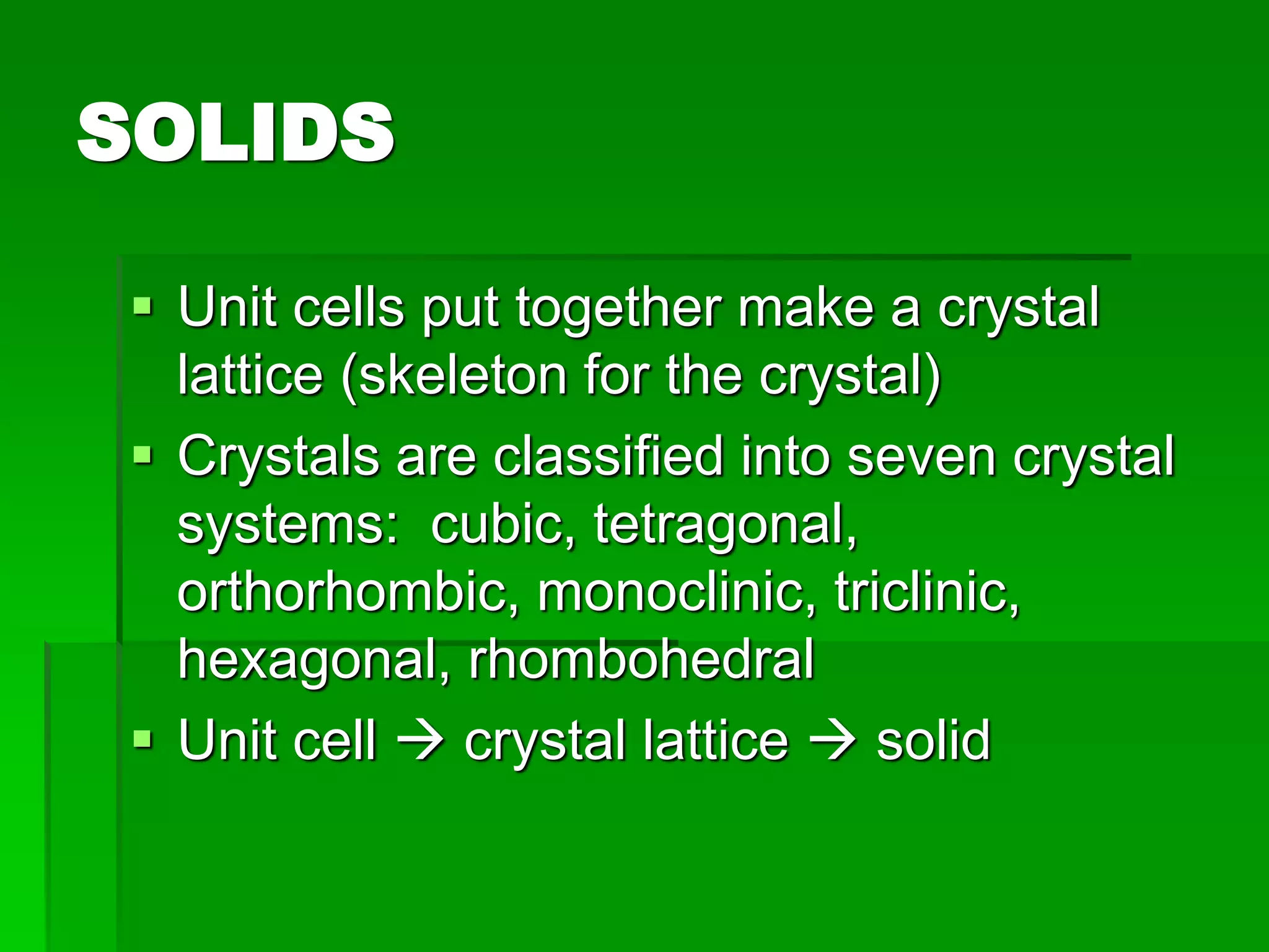 SOLIDS
 Unit cells put together make a crystal
lattice (skeleton for the crystal)
 Crystals are classified into seven crystal
systems: cubic, tetragonal,
orthorhombic, monoclinic, triclinic,
hexagonal, rhombohedral
 Unit cell  crystal lattice  solid
 