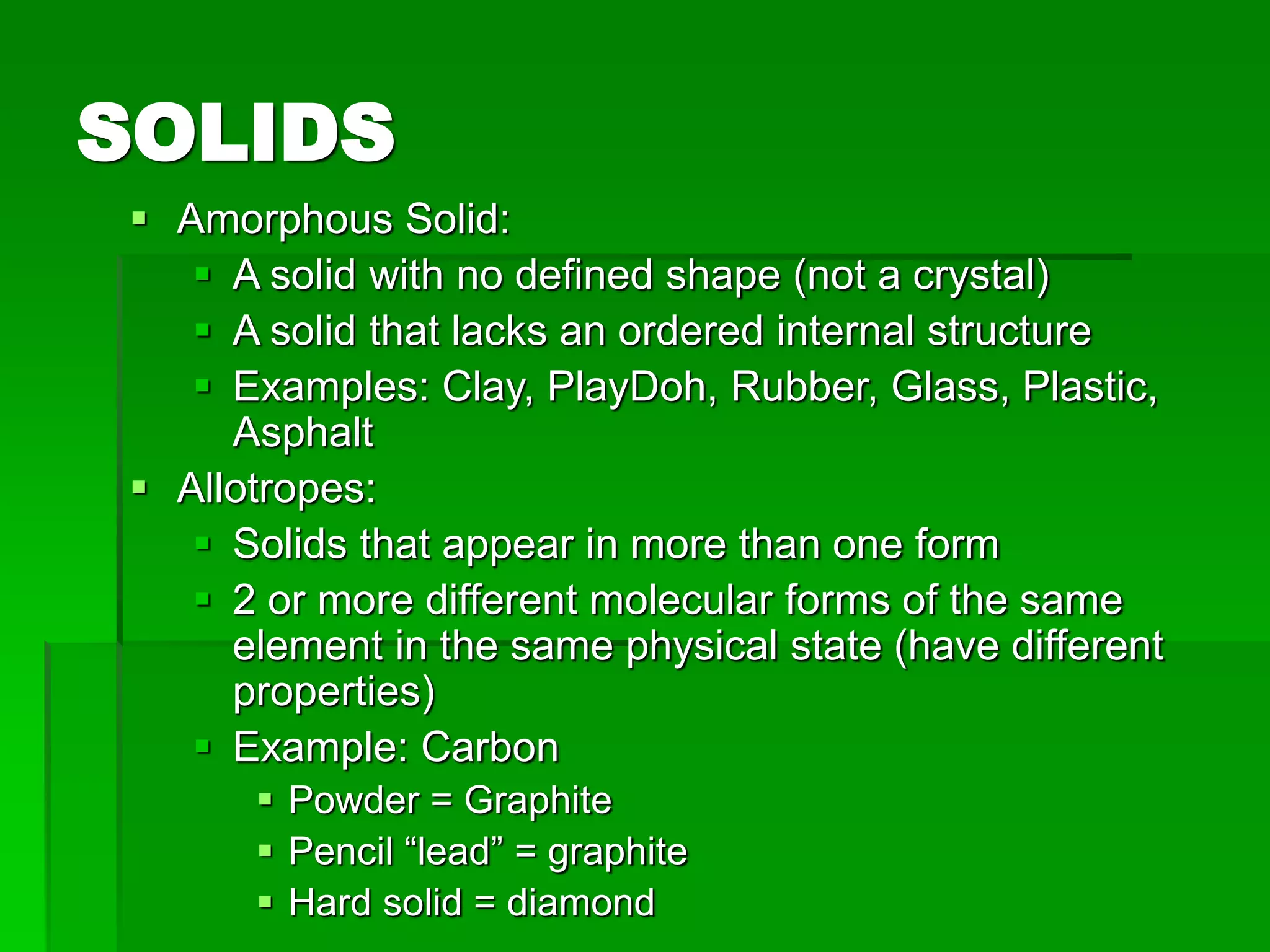 SOLIDS
 Amorphous Solid:
 A solid with no defined shape (not a crystal)
 A solid that lacks an ordered internal structure
 Examples: Clay, PlayDoh, Rubber, Glass, Plastic,
Asphalt
 Allotropes:
 Solids that appear in more than one form
 2 or more different molecular forms of the same
element in the same physical state (have different
properties)
 Example: Carbon
 Powder = Graphite
 Pencil “lead” = graphite
 Hard solid = diamond
 