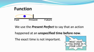 Function
We use the Present Perfect to say that an action
happened at an unspecified time before now.
The exact time is not important.
