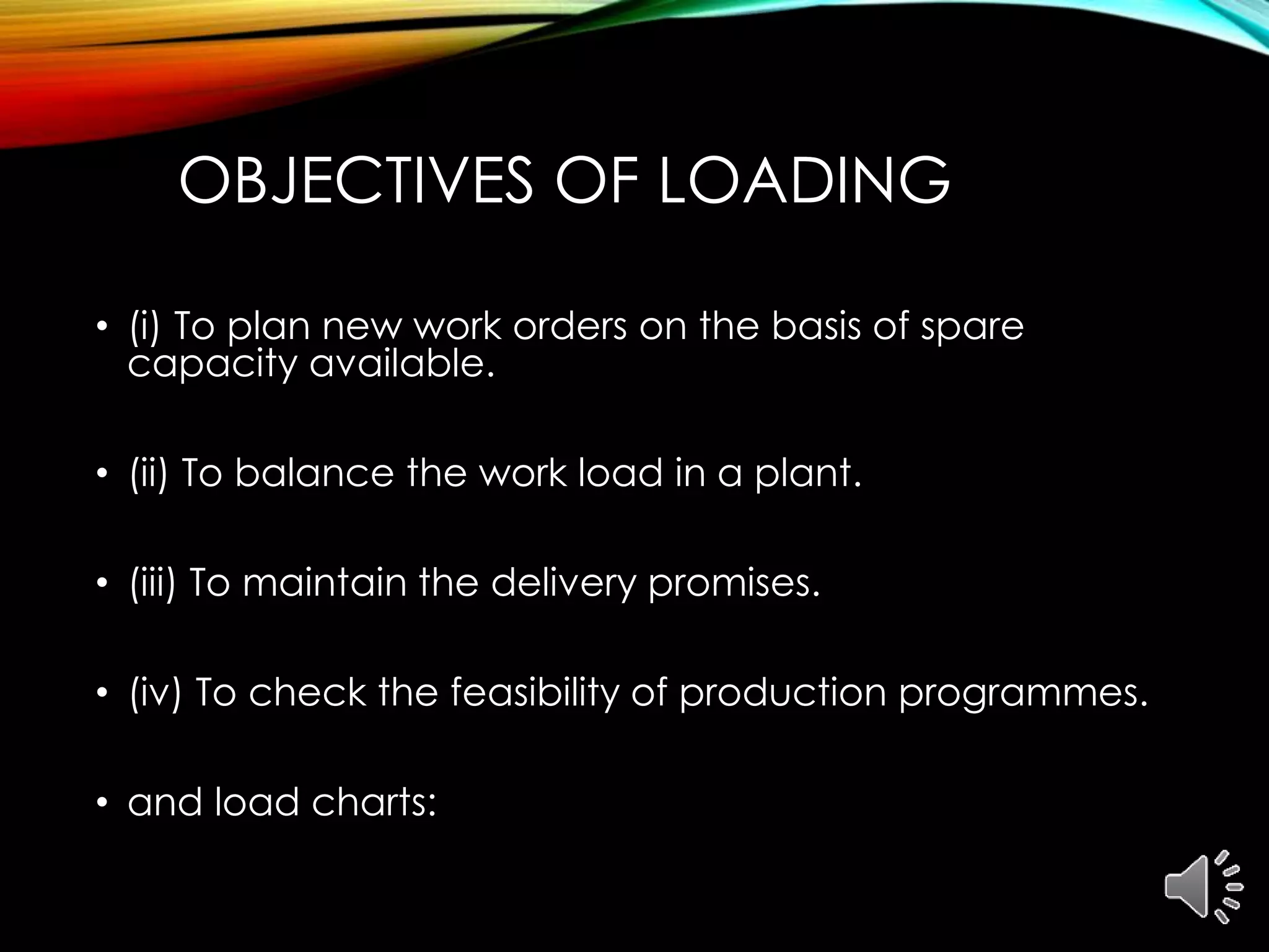 OBJECTIVES OF LOADING
• (i) To plan new work orders on the basis of spare
capacity available.
• (ii) To balance the work load in a plant.
• (iii) To maintain the delivery promises.
• (iv) To check the feasibility of production programmes.
• and load charts:
 