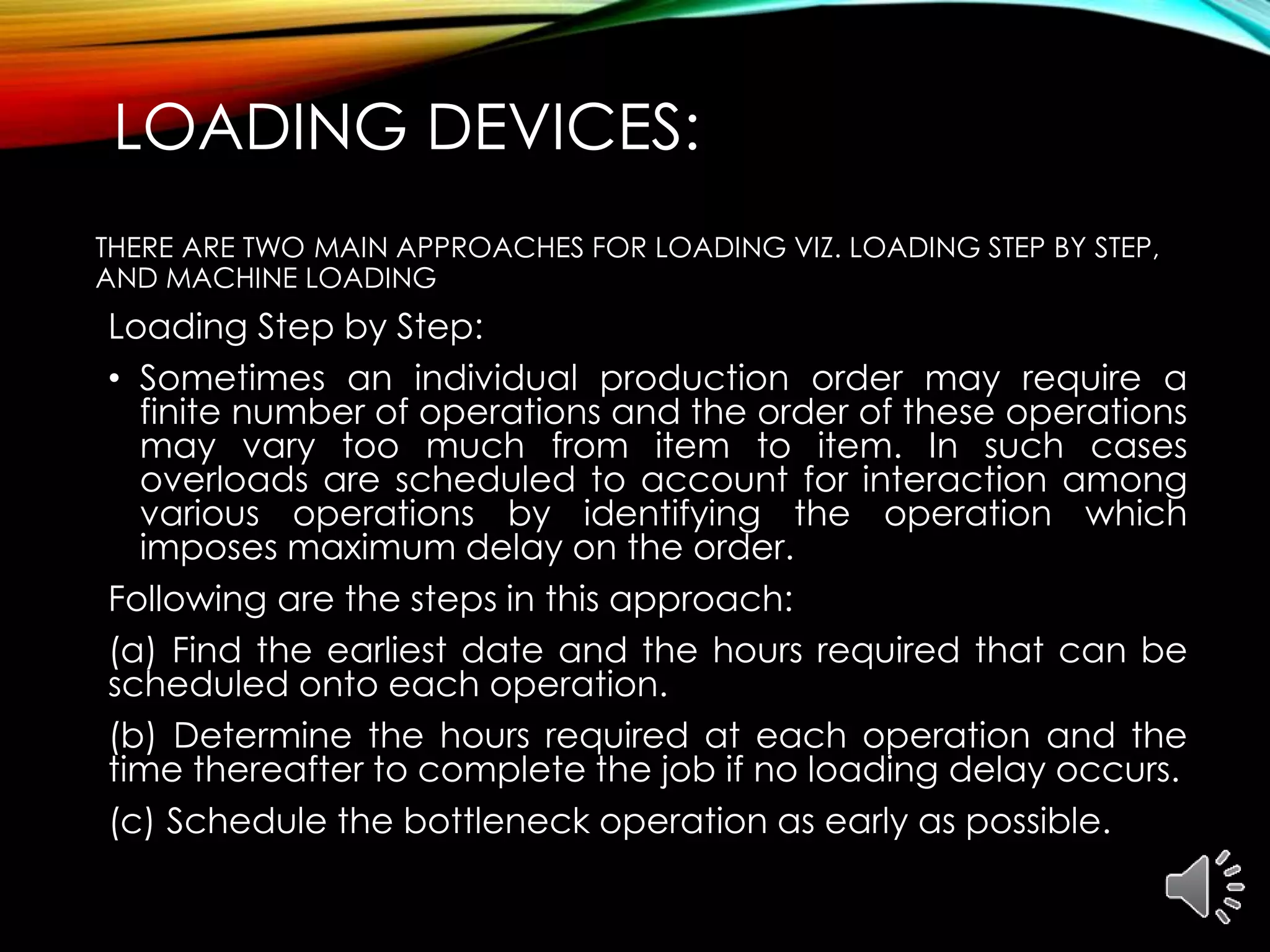 LOADING DEVICES:
THERE ARE TWO MAIN APPROACHES FOR LOADING VIZ. LOADING STEP BY STEP,
AND MACHINE LOADING
Loading Step by Step:
• Sometimes an individual production order may require a
finite number of operations and the order of these operations
may vary too much from item to item. In such cases
overloads are scheduled to account for interaction among
various operations by identifying the operation which
imposes maximum delay on the order.
Following are the steps in this approach:
(a) Find the earliest date and the hours required that can be
scheduled onto each operation.
(b) Determine the hours required at each operation and the
time thereafter to complete the job if no loading delay occurs.
(c) Schedule the bottleneck operation as early as possible.
 