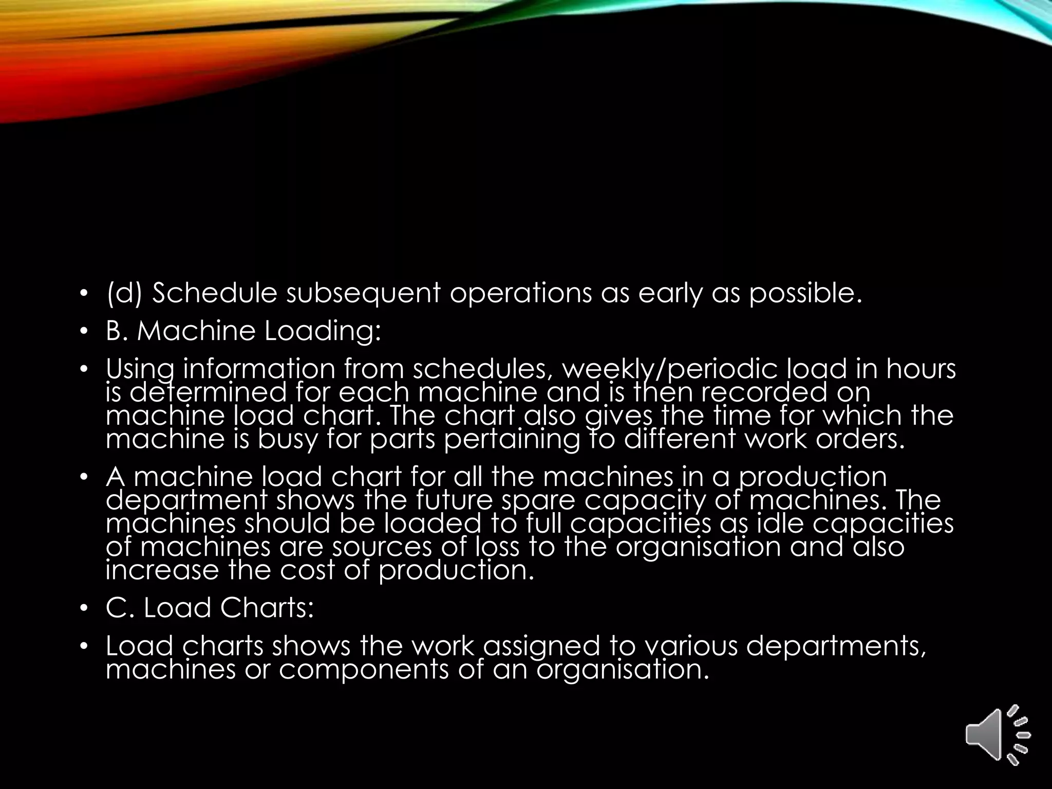 • (d) Schedule subsequent operations as early as possible.
• B. Machine Loading:
• Using information from schedules, weekly/periodic load in hours
is determined for each machine and is then recorded on
machine load chart. The chart also gives the time for which the
machine is busy for parts pertaining to different work orders.
• A machine load chart for all the machines in a production
department shows the future spare capacity of machines. The
machines should be loaded to full capacities as idle capacities
of machines are sources of loss to the organisation and also
increase the cost of production.
• C. Load Charts:
• Load charts shows the work assigned to various departments,
machines or components of an organisation.
 