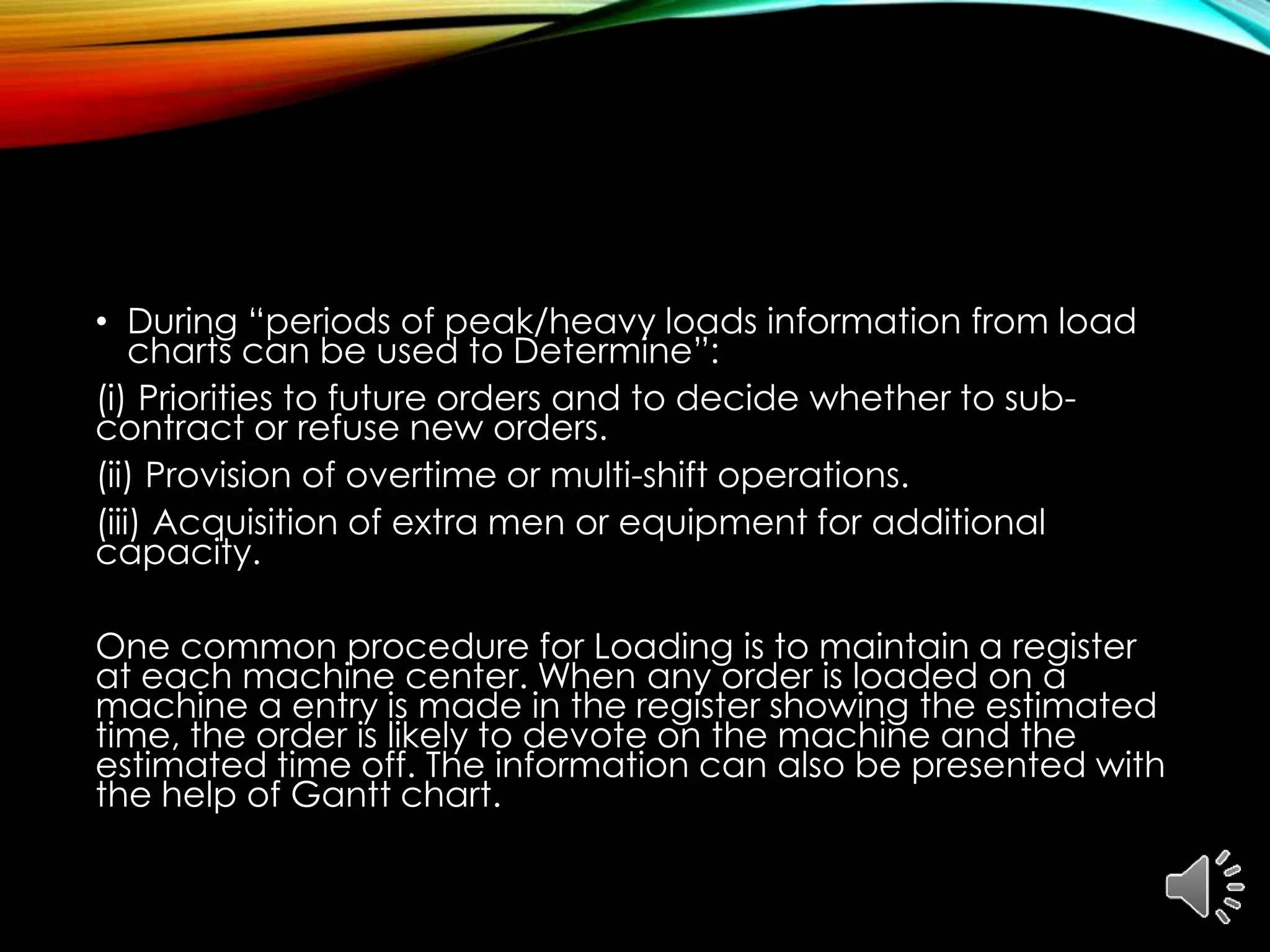 • During “periods of peak/heavy loads information from load
charts can be used to Determine”:
(i) Priorities to future orders and to decide whether to sub-
contract or refuse new orders.
(ii) Provision of overtime or multi-shift operations.
(iii) Acquisition of extra men or equipment for additional
capacity.
One common procedure for Loading is to maintain a register
at each machine center. When any order is loaded on a
machine a entry is made in the register showing the estimated
time, the order is likely to devote on the machine and the
estimated time off. The information can also be presented with
the help of Gantt chart.
 