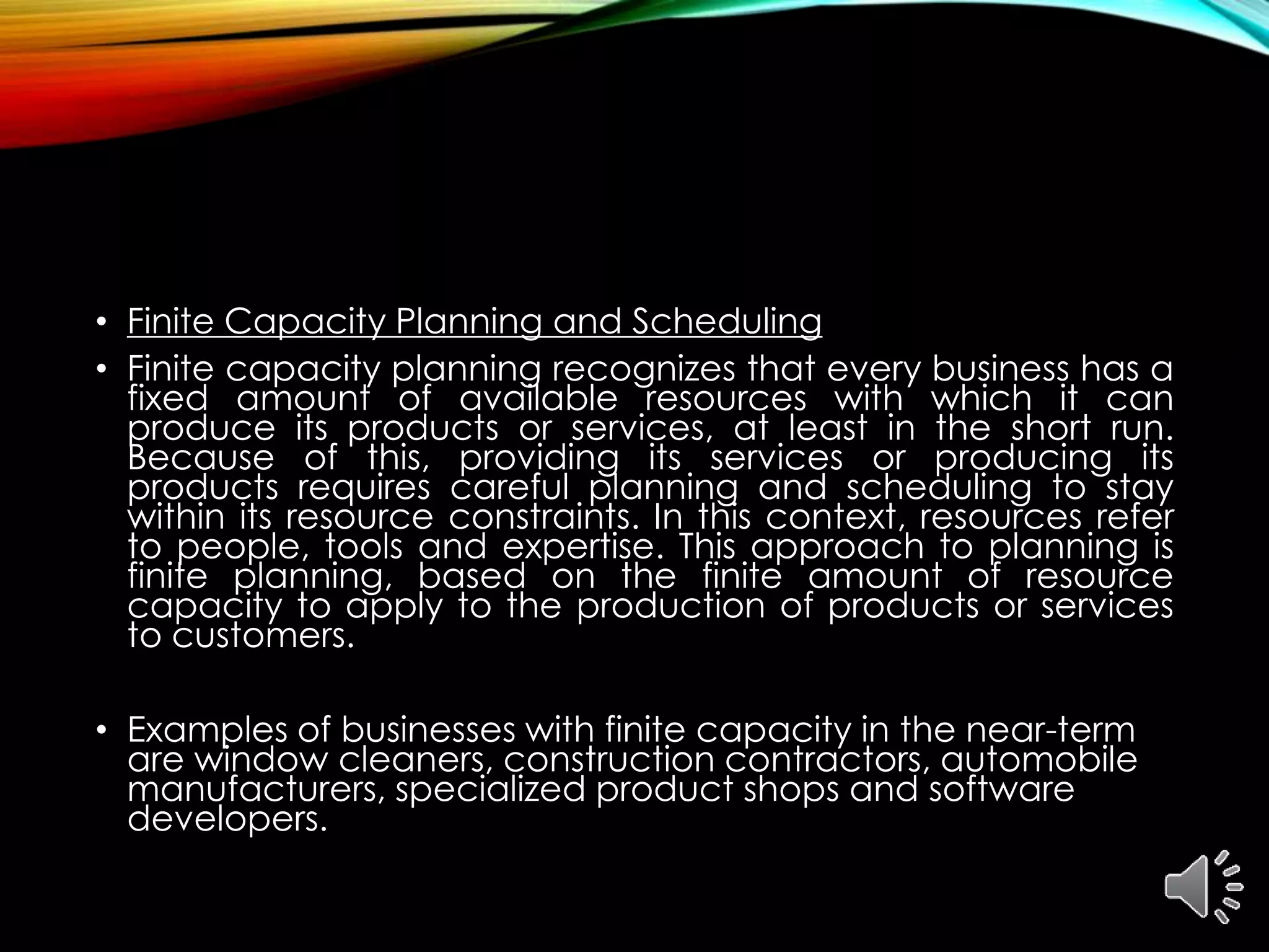 • Finite Capacity Planning and Scheduling
• Finite capacity planning recognizes that every business has a
fixed amount of available resources with which it can
produce its products or services, at least in the short run.
Because of this, providing its services or producing its
products requires careful planning and scheduling to stay
within its resource constraints. In this context, resources refer
to people, tools and expertise. This approach to planning is
finite planning, based on the finite amount of resource
capacity to apply to the production of products or services
to customers.
• Examples of businesses with finite capacity in the near-term
are window cleaners, construction contractors, automobile
manufacturers, specialized product shops and software
developers.
 