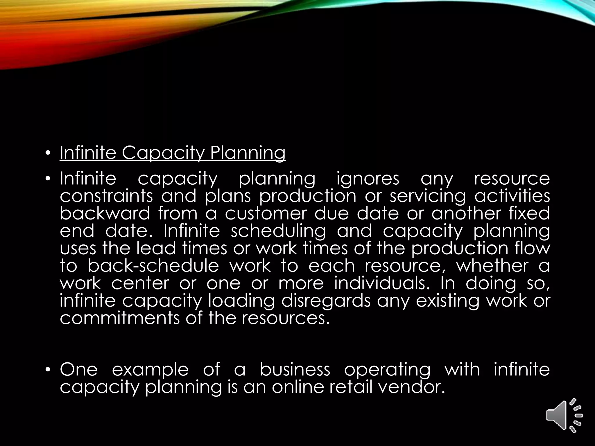 • Infinite Capacity Planning
• Infinite capacity planning ignores any resource
constraints and plans production or servicing activities
backward from a customer due date or another fixed
end date. Infinite scheduling and capacity planning
uses the lead times or work times of the production flow
to back-schedule work to each resource, whether a
work center or one or more individuals. In doing so,
infinite capacity loading disregards any existing work or
commitments of the resources.
• One example of a business operating with infinite
capacity planning is an online retail vendor.
 