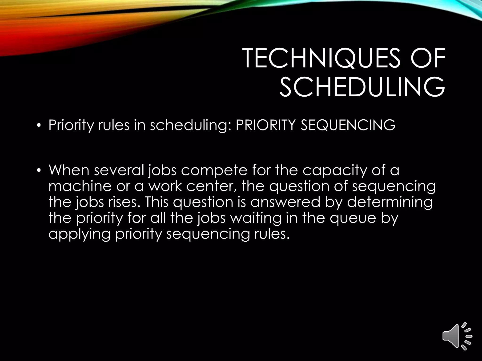 TECHNIQUES OF
SCHEDULING
• Priority rules in scheduling: PRIORITY SEQUENCING
• When several jobs compete for the capacity of a
machine or a work center, the question of sequencing
the jobs rises. This question is answered by determining
the priority for all the jobs waiting in the queue by
applying priority sequencing rules.
 
