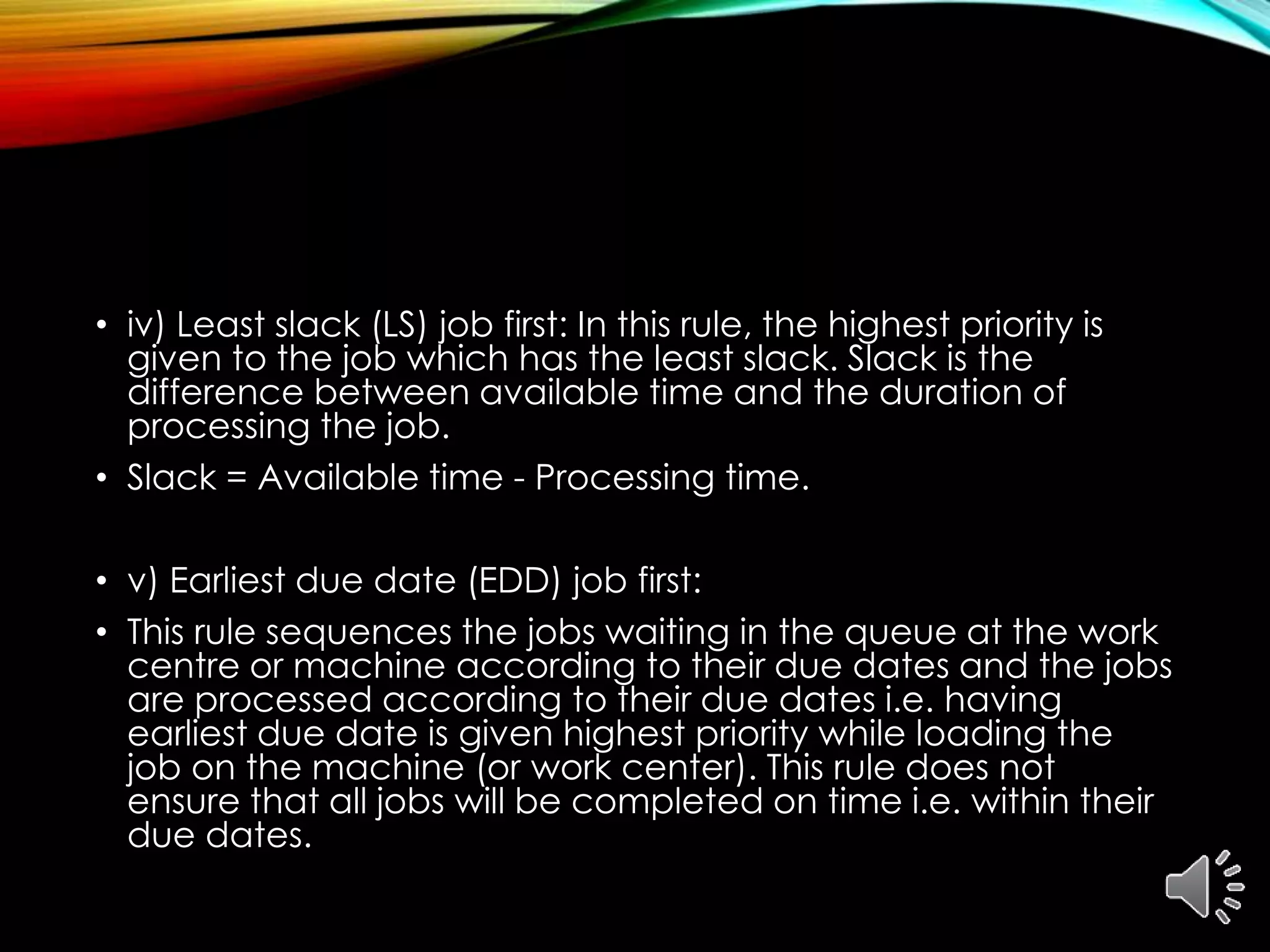 • iv) Least slack (LS) job first: In this rule, the highest priority is
given to the job which has the least slack. Slack is the
difference between available time and the duration of
processing the job.
• Slack = Available time - Processing time.
• v) Earliest due date (EDD) job first:
• This rule sequences the jobs waiting in the queue at the work
centre or machine according to their due dates and the jobs
are processed according to their due dates i.e. having
earliest due date is given highest priority while loading the
job on the machine (or work center). This rule does not
ensure that all jobs will be completed on time i.e. within their
due dates.
 