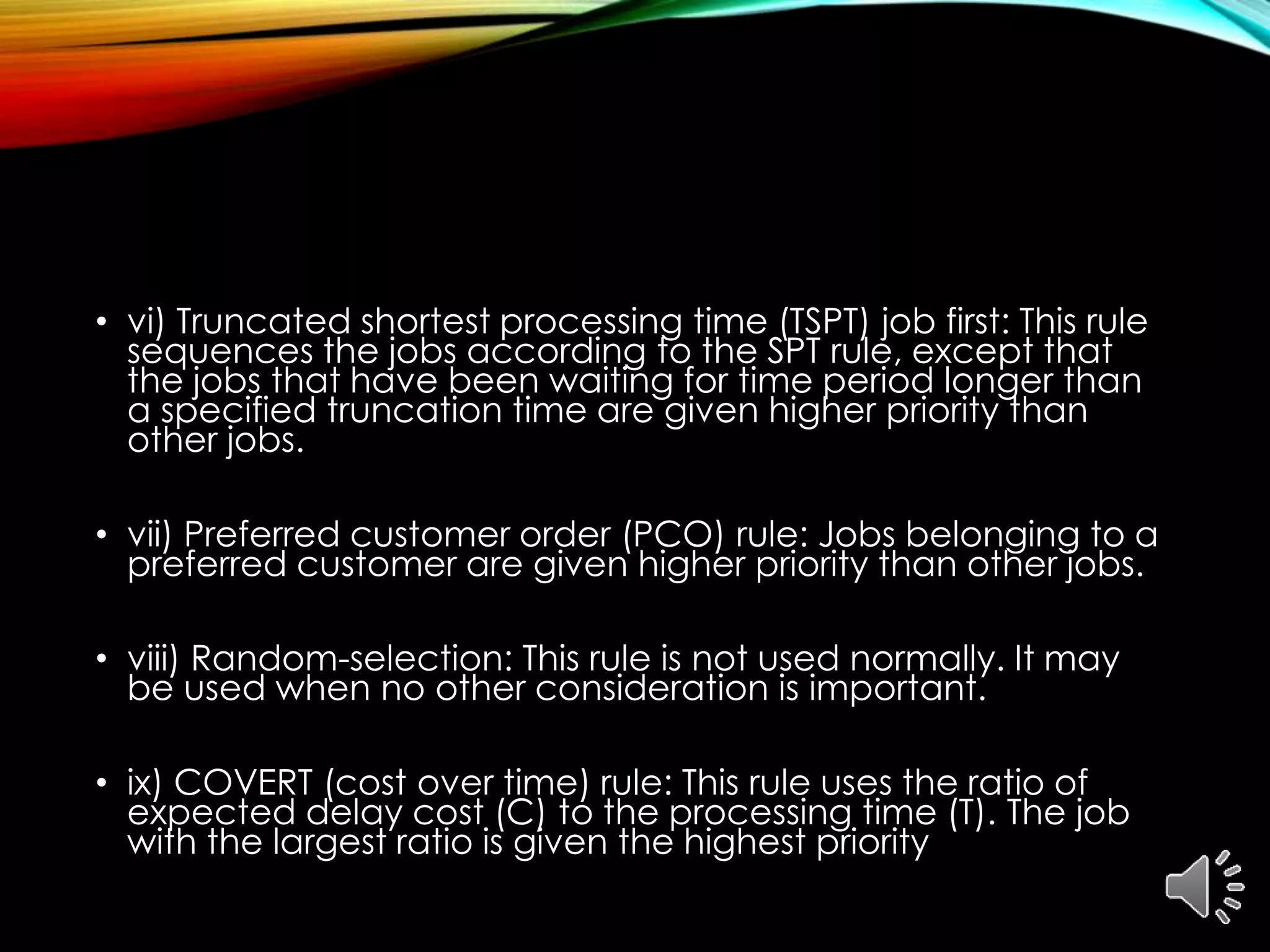 • vi) Truncated shortest processing time (TSPT) job first: This rule
sequences the jobs according to the SPT rule, except that
the jobs that have been waiting for time period longer than
a specified truncation time are given higher priority than
other jobs.
• vii) Preferred customer order (PCO) rule: Jobs belonging to a
preferred customer are given higher priority than other jobs.
• viii) Random-selection: This rule is not used normally. It may
be used when no other consideration is important.
• ix) COVERT (cost over time) rule: This rule uses the ratio of
expected delay cost (C) to the processing time (T). The job
with the largest ratio is given the highest priority
 
