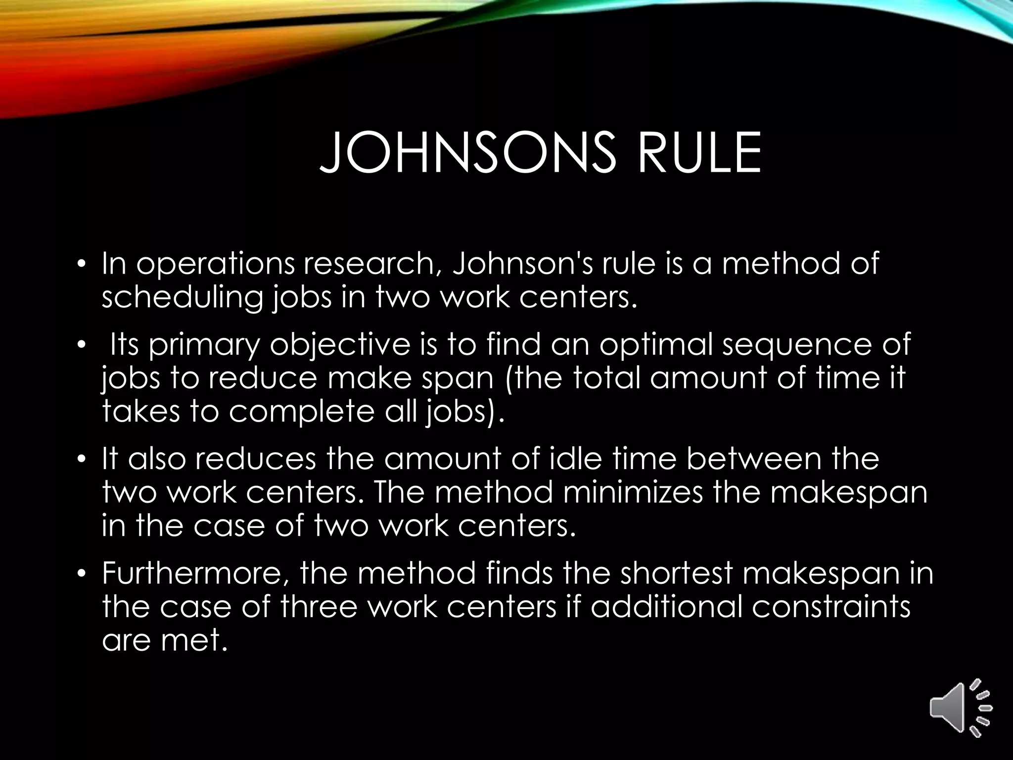 JOHNSONS RULE
• In operations research, Johnson's rule is a method of
scheduling jobs in two work centers.
• Its primary objective is to find an optimal sequence of
jobs to reduce make span (the total amount of time it
takes to complete all jobs).
• It also reduces the amount of idle time between the
two work centers. The method minimizes the makespan
in the case of two work centers.
• Furthermore, the method finds the shortest makespan in
the case of three work centers if additional constraints
are met.
 