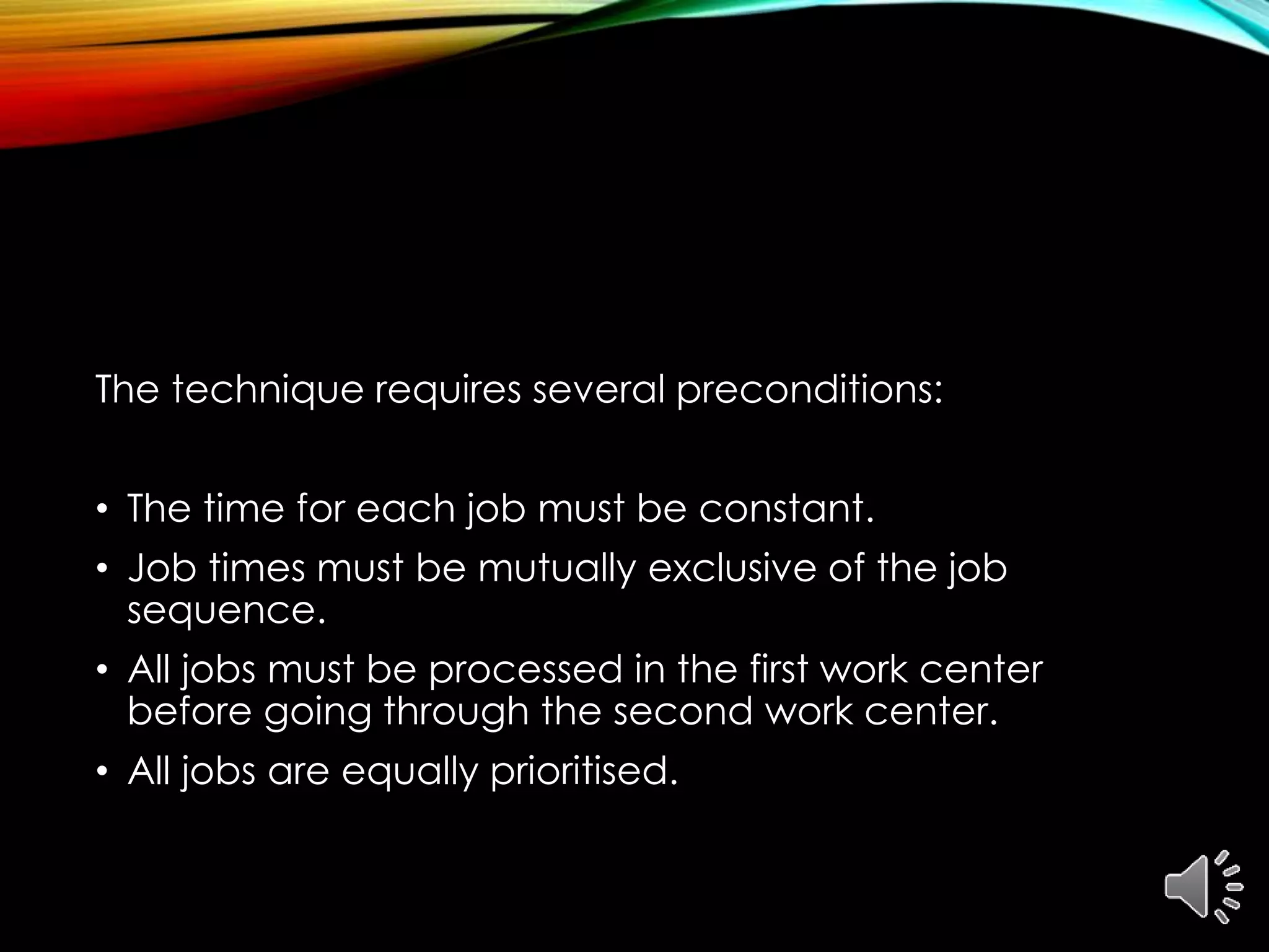The technique requires several preconditions:
• The time for each job must be constant.
• Job times must be mutually exclusive of the job
sequence.
• All jobs must be processed in the first work center
before going through the second work center.
• All jobs are equally prioritised.
 
