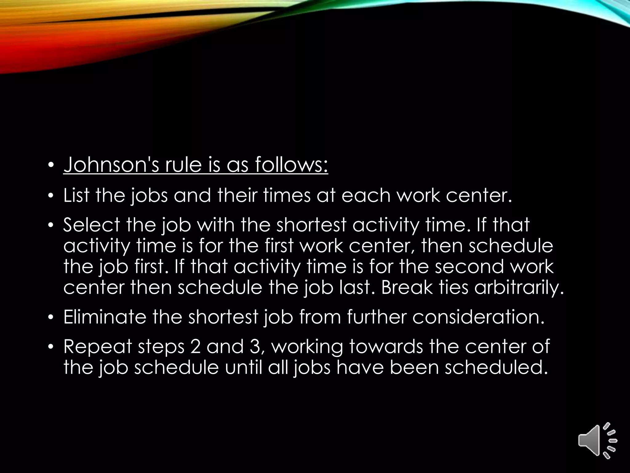• Johnson's rule is as follows:
• List the jobs and their times at each work center.
• Select the job with the shortest activity time. If that
activity time is for the first work center, then schedule
the job first. If that activity time is for the second work
center then schedule the job last. Break ties arbitrarily.
• Eliminate the shortest job from further consideration.
• Repeat steps 2 and 3, working towards the center of
the job schedule until all jobs have been scheduled.
 