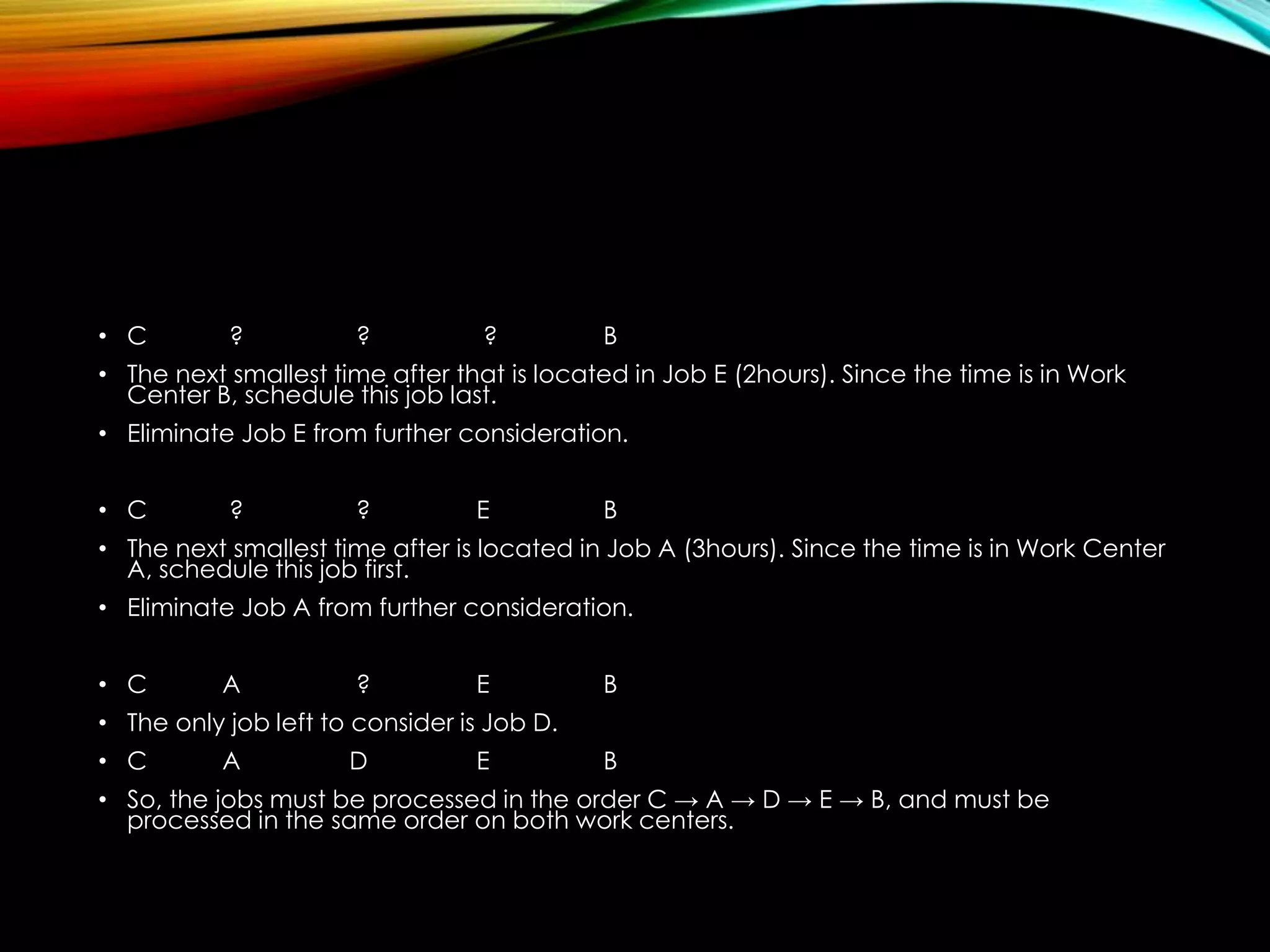 • C ? ? ? B
• The next smallest time after that is located in Job E (2hours). Since the time is in Work
Center B, schedule this job last.
• Eliminate Job E from further consideration.
• C ? ? E B
• The next smallest time after is located in Job A (3hours). Since the time is in Work Center
A, schedule this job first.
• Eliminate Job A from further consideration.
• C A ? E B
• The only job left to consider is Job D.
• C A D E B
• So, the jobs must be processed in the order C → A → D → E → B, and must be
processed in the same order on both work centers.
 