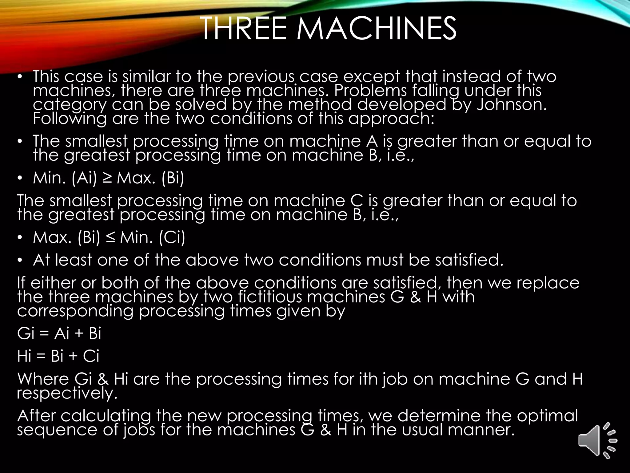 THREE MACHINES
• This case is similar to the previous case except that instead of two
machines, there are three machines. Problems falling under this
category can be solved by the method developed by Johnson.
Following are the two conditions of this approach:
• The smallest processing time on machine A is greater than or equal to
the greatest processing time on machine B, i.e.,
• Min. (Ai) ≥ Max. (Bi)
The smallest processing time on machine C is greater than or equal to
the greatest processing time on machine B, i.e.,
• Max. (Bi) ≤ Min. (Ci)
• At least one of the above two conditions must be satisfied.
If either or both of the above conditions are satisfied, then we replace
the three machines by two fictitious machines G & H with
corresponding processing times given by
Gi = Ai + Bi
Hi = Bi + Ci
Where Gi & Hi are the processing times for ith job on machine G and H
respectively.
After calculating the new processing times, we determine the optimal
sequence of jobs for the machines G & H in the usual manner.
 