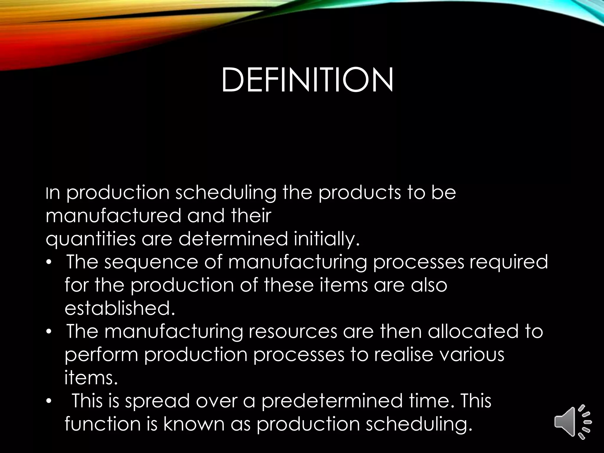 DEFINITION
In production scheduling the products to be
manufactured and their
quantities are determined initially.
• The sequence of manufacturing processes required
for the production of these items are also
established.
• The manufacturing resources are then allocated to
perform production processes to realise various
items.
• This is spread over a predetermined time. This
function is known as production scheduling.
 