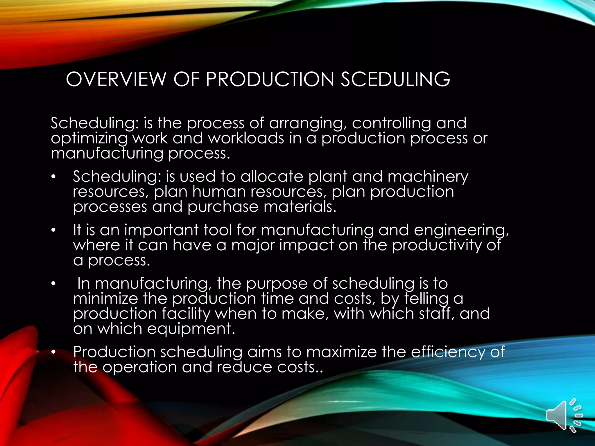 OVERVIEW OF PRODUCTION SCEDULING
Scheduling: is the process of arranging, controlling and
optimizing work and workloads in a production process or
manufacturing process.
• Scheduling: is used to allocate plant and machinery
resources, plan human resources, plan production
processes and purchase materials.
• It is an important tool for manufacturing and engineering,
where it can have a major impact on the productivity of
a process.
• In manufacturing, the purpose of scheduling is to
minimize the production time and costs, by telling a
production facility when to make, with which staff, and
on which equipment.
• Production scheduling aims to maximize the efficiency of
the operation and reduce costs..
 