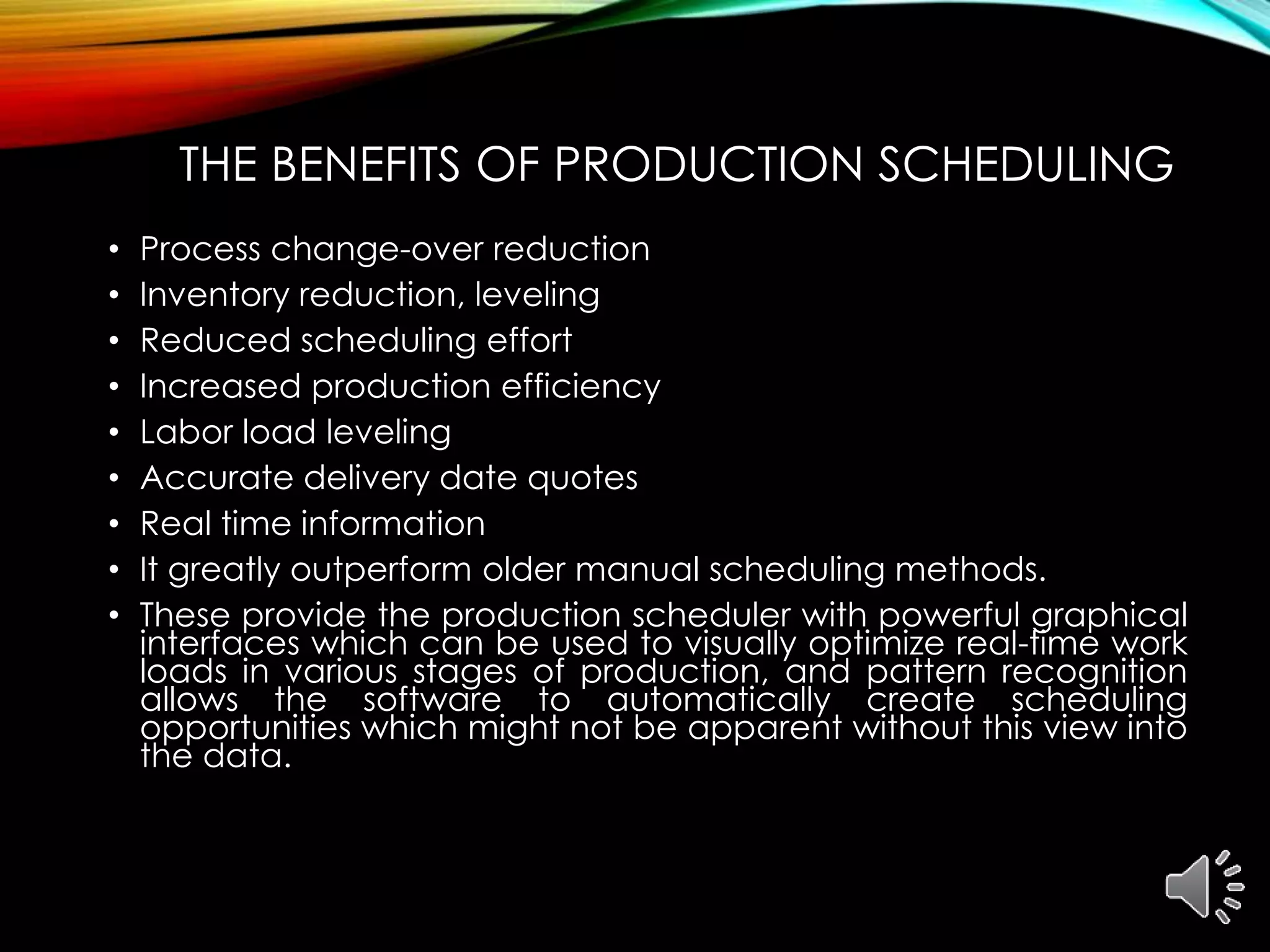 THE BENEFITS OF PRODUCTION SCHEDULING
• Process change-over reduction
• Inventory reduction, leveling
• Reduced scheduling effort
• Increased production efficiency
• Labor load leveling
• Accurate delivery date quotes
• Real time information
• It greatly outperform older manual scheduling methods.
• These provide the production scheduler with powerful graphical
interfaces which can be used to visually optimize real-time work
loads in various stages of production, and pattern recognition
allows the software to automatically create scheduling
opportunities which might not be apparent without this view into
the data.
 