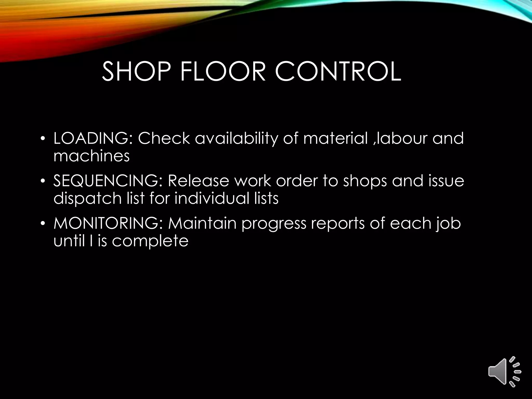 SHOP FLOOR CONTROL
• LOADING: Check availability of material ,labour and
machines
• SEQUENCING: Release work order to shops and issue
dispatch list for individual lists
• MONITORING: Maintain progress reports of each job
until I is complete
 