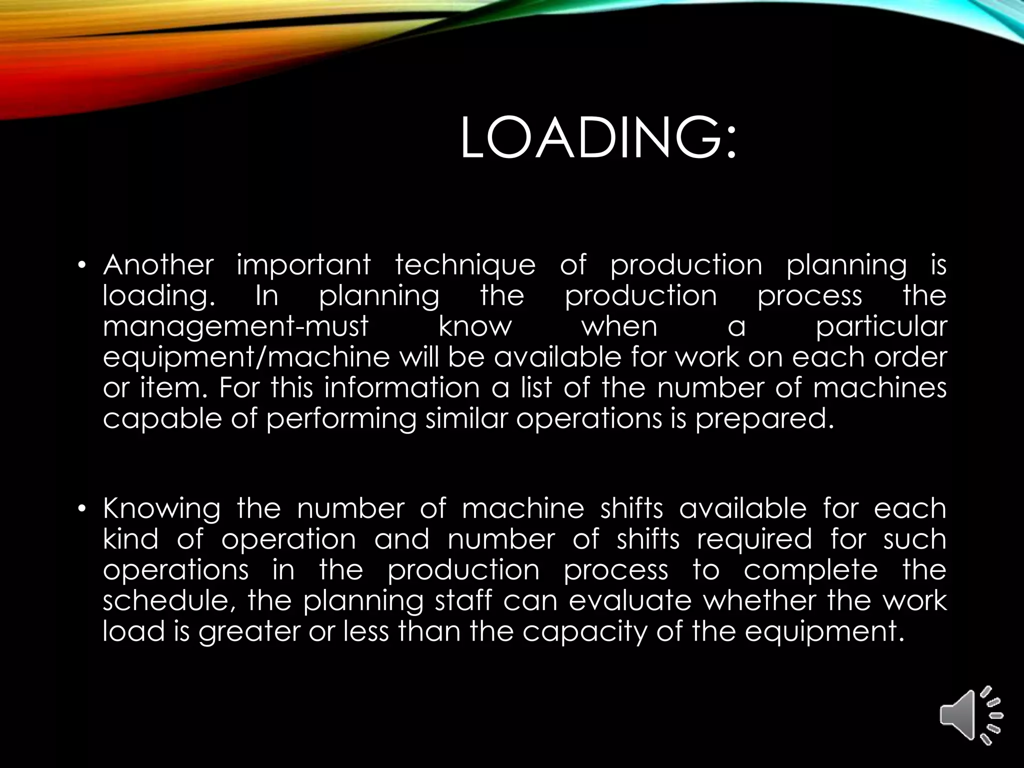 LOADING:
• Another important technique of production planning is
loading. In planning the production process the
management-must know when a particular
equipment/machine will be available for work on each order
or item. For this information a list of the number of machines
capable of performing similar operations is prepared.
• Knowing the number of machine shifts available for each
kind of operation and number of shifts required for such
operations in the production process to complete the
schedule, the planning staff can evaluate whether the work
load is greater or less than the capacity of the equipment.
 