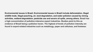 Environmental issues in Brazil. Environmental issues in Brazil include deforestation, illegal
wildlife trade, illegal poaching, air, land degradation, and water pollution caused by mining
activities, wetland degradation, pesticide use and severe oil spills, among others. Brazil has
a high concentration of pollution-intensive export industries. Studies point to this as
evidence of Brazil being a pollution haven. The highest of levels of pollution intensity are
found in export-related industries such as metallurgy, paper and cellulose, and footwear.
 